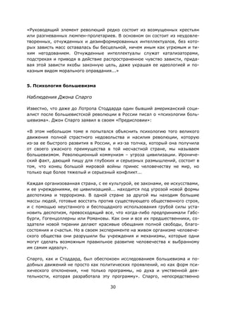 30
«Руководящий элемент революций редко состоит из возмущенных крестьян
или разгневанных люмпен-пролетариев. В основном он состоит из неудовле-
творенных, отчужденных и дезинформированных интеллектуалов, без кото-
рых зависть масс оставалась бы бесцельной, ничем иным как угрюмым и ти-
хим негодованием. Отчужденные интеллектуалы служат катализаторами,
подстрекая и приводя в действие распространенное чувство зависти, прида-
вая этой зависти якобы законную цель, даже украшая ее идеологией и по-
казным видом морального оправдания...»
5. Психология большевизма
Наблюдения Джона Спарго
Известно, что даже до Лотропа Стоддарда один бывший американский соци-
алист после большевистской революции в России писал о «психологии боль-
шевизма». Джон Спарго заявил в своем «Предисловии»:
«В этом небольшом томе я попытался объяснить психологию того великого
движения полной страстного недовольства и насилия революции, которую
из-за ее быстрого развития в России, и из-за толчка, который она получила
от своего ужасного преимущества в той несчастной стране, мы называем
большевизмом. Революционный коммунизм – угроза цивилизации. Ирониче-
ский факт, дающий пищу для глубоких и серьезных размышлений, состоит в
том, что конец большой мировой войны принес человечеству не мир, но
только еще более тяжелый и серьезный конфликт...
Каждая организованная страна, с ее культурой, ее законами, ее искусствами,
и ее учреждениями, ее цивилизацией... находится под угрозой новой формы
деспотизма и терроризма. В одной стране за другой мы находим большие
массы людей, готовые восстать против существующего общественного строя,
и с помощью неустанного и беспощадного использования грубой силы уста-
новить деспотизм, превосходящий все, что когда-либо предпринимали Габс-
бурги, Гогенцоллерны или Романовы. Как они и все их предшественники, со-
здатели новой тирании делают красивые обещания полной свободы, благо-
состояния и счастья. Но в своем эксперименте на живом организме человече-
ского общества они разрушили бы учреждения и механизмы, которые одни
могут сделать возможным правильное развитие человечества к выбранному
им самим идеалу».
Спарго, как и Стоддард, был обеспокоен исследованием большевизма и по-
добных движений не просто как политических проявлений, но как форм пси-
хического отклонения, «не только программы, но духа и умственной дея-
тельности, которая разработала эту программу». Спарго, непосредственно
 