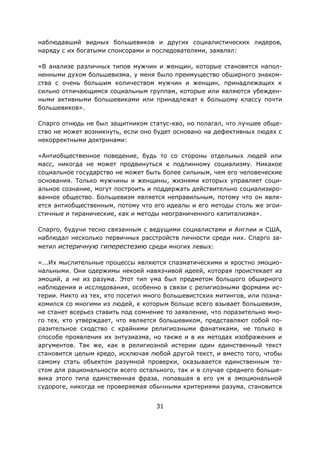 31
наблюдавший видных большевиков и других социалистических лидеров,
наряду с их богатыми спонсорами и последователями, заявлял:
«В анализе различных типов мужчин и женщин, которые становятся напол-
ненными духом большевизма, у меня было преимущество обширного знаком-
ства с очень большим количеством мужчин и женщин, принадлежащих к
сильно отличающимся социальным группам, которые или являются убежден-
ными активными большевиками или принадлежат к большому классу почти
большевиков».
Спарго отнюдь не был защитником статус-кво, но полагал, что лучшее обще-
ство не может возникнуть, если оно будет основано на дефективных людях с
некорректными доктринами:
«Антиобщественное поведение, будь то со стороны отдельных людей или
масс, никогда не может продвинуться к подлинному социализму. Никакое
социальное государство не может быть более сильным, чем его человеческие
основания. Только мужчины и женщины, жизнями которых управляет соци-
альное сознание, могут построить и поддержать действительно социализиро-
ванное общество. Большевизм является неправильным, потому что он явля-
ется антиобщественным, потому что его идеалы и его методы столь же эгои-
стичные и тиранические, как и методы неограниченного капитализма».
Спарго, будучи тесно связанным с ведущими социалистами и Англии и США,
наблюдал несколько первичных расстройств личности среди них. Спарго за-
метил истеричную гиперестезию среди многих левых:
«...Их мыслительные процессы являются спазматическими и яростно эмоцио-
нальными. Они одержимы некоей навязчивой идеей, которая проистекает из
эмоций, а не из разума. Этот тип ума был предметом большого обширного
наблюдения и исследования, особенно в связи с религиозными формами ис-
терии. Никто из тех, кто посетил много большевистских митингов, или позна-
комился со многими из людей, к которым больше всего взывает большевизм,
не станет всерьез ставить под сомнение то заявление, что поразительно мно-
го тех, кто утверждает, что является большевиком, представляют собой по-
разительное сходство с крайними религиозными фанатиками, не только в
способе проявления их энтузиазма, но также и в их методах изображения и
аргументов. Так же, как в религиозной истерии один единственный текст
становится целым кредо, исключая любой другой текст, и вместо того, чтобы
самому стать объектом разумной проверки, оказывается единственным те-
стом для рациональности всего остального, так и в случае среднего больше-
вика этого типа единственная фраза, попавшая в его ум в эмоциональной
судороге, никогда не проверяемая обычными критериями разума, становится
 