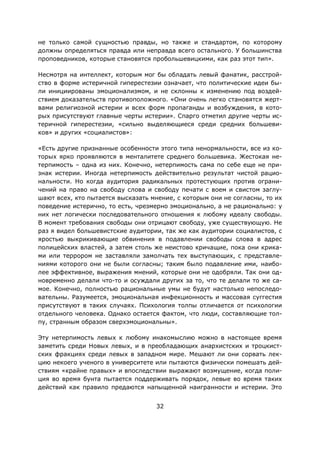 32
не только самой сущностью правды, но также и стандартом, по которому
должны определяться правда или неправда всего остального. У большинства
проповедников, которые становятся пробольшевицкими, как раз этот тип».
Несмотря на интеллект, которым мог бы обладать левый фанатик, расстрой-
ство в форме истеричной гиперестезии означает, что политические идеи бы-
ли инициированы эмоционализмом, и не склонны к изменению под воздей-
ствием доказательств противоположного. «Они очень легко становятся жерт-
вами религиозной истерии и всех форм пропаганды и возбуждения, в кото-
рых присутствуют главные черты истерии». Спарго отметил другие черты ис-
теричной гиперестезии, «сильно выделяющиеся среди средних большеви-
ков» и других «социалистов»:
«Есть другие признанные особенности этого типа ненормальности, все из ко-
торых ярко проявляются в менталитете среднего большевика. Жестокая не-
терпимость – одна из них. Конечно, нетерпимость сама по себе еще не при-
знак истерии. Иногда нетерпимость действительно результат чистой рацио-
нальности. Но когда аудитория радикальных протестующих против ограни-
чений на право на свободу слова и свободу печати с воем и свистом заглу-
шают всех, кто пытается высказать мнение, с которым они не согласны, то их
поведение истерично, то есть, чрезмерно эмоционально, а не рационально: у
них нет логически последовательного отношения к любому идеалу свободы.
В момент требования свободы они отрицают свободу, уже существующую. Не
раз я видел большевистские аудитории, так же как аудитории социалистов, с
яростью выкрикивающие обвинения в подавлении свободы слова в адрес
полицейских властей, а затем столь же неистово кричащие, пока они крика-
ми или террором не заставляли замолчать тех выступающих, с представле-
ниями которого они не были согласны; таким было подавление ими, наибо-
лее эффективное, выражения мнений, которые они не одобряли. Так они од-
новременно делали что-то и осуждали других за то, что те делали то же са-
мое. Конечно, полностью рациональные умы не будут настолько непоследо-
вательны. Разумеется, эмоциональная инфекционность и массовая суггестия
присутствуют в таких случаях. Психология толпы отличается от психологии
отдельного человека. Однако остается фактом, что люди, составляющие тол-
пу, странным образом сверхэмоциональны».
Эту нетерпимость левых к любому инакомыслию можно в настоящее время
заметить среди Новых левых, и в преобладающих анархистских и троцкист-
ских фракциях среди левых в западном мире. Мешают ли они сорвать лек-
цию некоего ученого в университете или пытаются физически помешать дей-
ствиям «крайне правых» и впоследствии выражают возмущение, когда поли-
ция во время бунта пытается поддерживать порядок, левые во время таких
действий как правило предаются напыщенной наигранности и истерии. Это
 