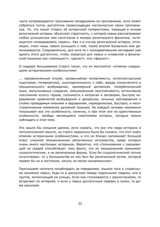 33
часто сопровождается трусливыми нападениями на противников, если может
собраться толпа, достаточно превосходящая численностью своих противни-
ков. То, что пишет Спарго об истеричной гиперестезии, лежащей в основе
религиозной истерии, объясняет страстность, с которой левые рассматривают
любое услышанное ими несогласие в манере религиозного фанатика, пыта-
ющегося ликвидировать «ересь». Как и в случае религиозной истерии, оппо-
зиция, стоит лишь левым услышать о ней, также вполне буквально ими де-
монизируется. Следовательно, для кого-то с консервативными взглядами уже
одного этого достаточно, чтобы оказаться для левых и словесной и физиче-
ской мишенью как «неонацист», «расист», или «фашист».
О лидерах большевиков Спарго писал, что их менталитет «отмечен следую-
щими истерическими особенностями:
... преувеличенный эгоизм, чрезвычайная нетерпимость, интеллектуальное
тщеславие, гиперкритика, снисходительность к себе, жажда психического и
эмоционального возбуждения, чрезмерный догматизм, гиперболический
язык, импульсивные суждения, эмоциональная неустойчивость, интенсивное
поклонение культу героев, склонность к интригам и заговорам, быстрое че-
редование крайностей возбуждения и депрессии, сильные противоречия к
стойко проводимым мнениям и верованиям, периодические, быстрые, и неси-
стематические изменения духовной позиции. Не каждый человек неизменно
показывает все эти особенности, конечно, и при этом они не единственные
особенности, вообще являющиеся симптомами истерии, которые можно
наблюдать в этом типе.
Это зашло бы слишком далеко, если сказать, что все эти люди истерики в
патологическом смысле, но строго правильно было бы сказать, что этот класс
отмечен истеричными особенностями, и что он близко напоминает большой
класс слишком эмоциональных религиозных энтузиастов, среди которых
очень много настоящих истериков. Вероятно, что столкновения с окружаю-
щей их средой способствуют тому факту, что их эмоционализм принимает
социологические, а не религиозные формы. Если бы социологический толчок
отсутствовал, то у большинства из них был бы религиозный мотив, который
привел бы их в состояние, ничуть не менее ненормальное».
Приглашаем читателя понаблюдать за поведением, языком тела и словесны-
ми излияния левых, будь-то в дискуссиях между отдельными людьми, или в
группе, митингующей на улицах. Если они сталкиваются с разногласиями, то
встречают их истерией, и если у левых достаточный перевес в силах, то да-
же насилием.
 