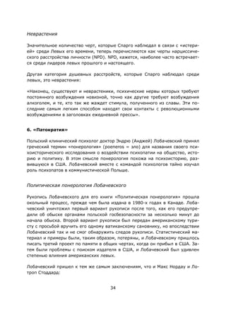 34
Неврастения
Значительное количество черт, которые Спарго наблюдал в связи с «истери-
ей» среди Левых его времени, теперь перечисляются как черты нарциссиче-
ского расстройства личности (NPD). NPD, кажется, наиболее часто встречает-
ся среди лидеров левых прошлого и настоящего.
Другая категория душевных расстройств, которые Спарго наблюдал среди
левых, это неврастения:
«Наконец, существуют и неврастеники, психические нервы которых требуют
постоянного возбуждения новизной, точно как другие требуют возбуждения
алкоголем, и те, кто так же жаждет стимула, полученного из славы. Эти по-
следние самым легким способом находят свои контакты с революционными
возбуждениями в заголовках ежедневной прессы».
6. «Патократия»
Польский клинический психолог доктор Эндрю (Анджей) Лобачевский принял
греческий термин «понерология» (poeneros = зло) для названия своего пси-
хоисторического исследования о воздействии психопатии на общество, исто-
рию и политику. В этом смысле понерология похожа на психоисторию, раз-
вившуюся в США. Лобачевский вместе с командой психологов тайно изучал
роль психопатов в коммунистической Польше.
Политическая понерология Лобачевского
Рукопись Лобачевского для его книги «Политическая понерология» прошла
окольный процесс, прежде чем была издана в 1980-х годах в Канаде. Лоба-
чевский уничтожил первый вариант рукописи после того, как его предупре-
дили об обыске органами польской госбезопасности за несколько минут до
начала обыска. Второй вариант рукописи был передан американскому тури-
сту с просьбой вручить его одному ватиканскому сановнику, но впоследствии
Лобачевский так и не смог обнаружить следов рукописи. Статистический ма-
териал и примеры были, таким образом, потеряны, и Лобачевскому пришлось
писать третий проект по памяти в общих чертах, когда он прибыл в США. За-
тем были проблемы с поиском издателя в США, и Лобачевский был удивлен
степенью влияния американских левых.
Лобачевский пришел к тем же самым заключениям, что и Макс Нордау и Ло-
троп Стоддард:
 
