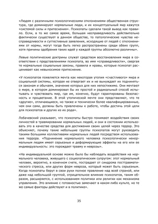 35
«Людям с различными психологическими отклонениями общественная струк-
тура, где доминируют нормальные люди, и их концептуальный мир кажутся
«системой силы и притеснения». Психопаты сделали такой вывод как прави-
ло. Если, в то же самое время, большая несправедливость действительно
фактически существует в данном обществе, то патологические чувства не-
справедливости и суггестивные заявления, исходящие от людей с отклонени-
ями от нормы, могут тогда быть легко распространены среди обеих групп,
хотя причины одобрения таких идей у каждой группы абсолютно различны».
Левые политические доктрины служат средством восстановления мира в со-
ответствии с представлениями психопата, во имя «справедливости», свергая
те нормальные социальные законы, правила и нравы, которые психопат рас-
ценивает как невыносимое притеснение.
«У психопатов появляется мечта как некоторая утопия «счастливого» мира и
социальной системы, которая не отвергает их и не вынуждает их подчинять-
ся законам и обычаям, значение которых для них непостижимо. Они мечтают
о мире, в котором доминировал бы их простой и радикальный способ испы-
тывать и чувствовать мир, где им, конечно, будут гарантированы безопас-
ность и процветание. В этой утопической мечте они представляют, что те
«другие», отличающиеся, но также и технически более квалифицированные,
чем они сами, должны быть привлечены к работе, чтобы достичь этой цели
для психопатов и других из их рода».
Лобачевский указывает, что психопаты быстро понимают воздействия своих
личностей в травмировании нормальных людей, и они в состоянии использо-
вать это в качестве средства для достижения своих целей через террор. Это
объясняет, почему такие небольшие группы психопатов могут руководить
такими большими коллективами нормальных людей посредством использова-
ния террора. «Подчинение нормального человека психологически ненор-
мальным людям имеет серьезные и деформирующие эффекты на его или ее
индивидуальность: это порождает травму и неврозы».
«На индивидуальной основе можно было бы наблюдать воздействия на нор-
мального человека, живущего с социопатическим супругом: этот нормальный
человек, вероятно, в конечном счете, пострадает от синдрома посттравмати-
ческого стресса, или других форм невроза, который может быть серьезным.
Когда психопаты берут в свои руки полное правление над всей страной, или
даже над небольшой группой, отрицательное влияние психопатов, таким об-
разом, расширяется, с использованием политики или религии как механизма
управления. Это влияние с готовностью замечают в каком-либо культе, но те
же самые факторы действуют и в политике».
 