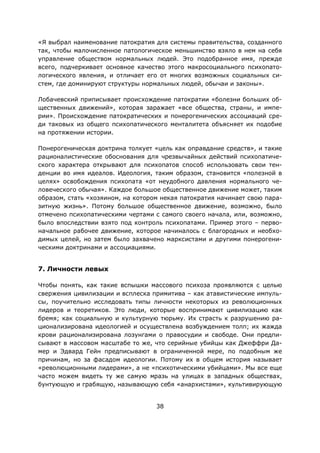 38
«Я выбрал наименование патократия для системы правительства, созданного
так, чтобы малочисленное патологическое меньшинство взяло в нем на себя
управление обществом нормальных людей. Это подобранное имя, прежде
всего, подчеркивает основное качество этого макросоциального психопато-
логического явления, и отличает его от многих возможных социальных си-
стем, где доминируют структуры нормальных людей, обычаи и законы».
Лобачевский приписывает происхождение патократии «болезни больших об-
щественных движений», которая заражает «все общества, страны, и импе-
рии». Происхождение патократических и понерогенических ассоциаций сре-
ди таковых из общего психопатического менталитета объясняет их подобие
на протяжении истории.
Понерогеническая доктрина толкует «цель как оправдание средств», и такие
рационалистические обоснования для чрезвычайных действий психопатиче-
ского характера открывают для психопатов способ использовать свои тен-
денции во имя идеалов. Идеология, таким образом, становится «полезной в
целях» освобождения психопата «от неудобного давления нормального че-
ловеческого обычая». Каждое большое общественное движение может, таким
образом, стать «хозяином, на котором некая патократия начинает свою пара-
зитную жизнь». Потому большое общественное движение, возможно, было
отмечено психопатическими чертами с самого своего начала, или, возможно,
было впоследствии взято под контроль психопатами. Пример этого – перво-
начальное рабочее движение, которое начиналось с благородных и необхо-
димых целей, но затем было захвачено марксистами и другими понерогени-
ческими доктринами и ассоциациями.
7. Личности левых
Чтобы понять, как такие вспышки массового психоза проявляются с целью
свержения цивилизации и всплеска примитива – как атавистические импуль-
сы, поучительно исследовать типы личности некоторых из революционных
лидеров и теоретиков. Это люди, которые воспринимают цивилизацию как
бремя; как социальную и культурную тюрьму. Их страсть к разрушению ра-
ционализирована идеологией и осуществлена возбуждением толп; их жажда
крови рационализирована лозунгами о правосудии и свободе. Они предпи-
сывают в массовом масштабе то же, что серийные убийцы как Джеффри Да-
мер и Эдвард Гейн предписывают в ограниченной мере, по подобным же
причинам, но за фасадом идеологии. Потому их в общем история называет
«революционными лидерами», а не «психотическими убийцами». Мы все еще
часто можем видеть ту же самую мразь на улицах в западных обществах,
бунтующую и грабящую, называющую себя «анархистами», культивирующую
 