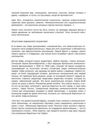 39
грязный внешний вид, глумящуюся, жестокую, скучную, всегда готовую к
драке, «храбрую» в толпе, но трусливую, когда ей противостоят.
Карл Юнг, основатель аналитической психологии, признал атавистический
характер таких доктрин, заявляя: «Коммунистическая или социалистическая
демократия – это восстание негодных против попыток порядка...»
Левые типы личности могли бы быть поняты на примерах ведущих фигур в
левом движении на протяжении нескольких столетий. Типы личности явля-
ются постоянными.
Отсутствие подлинного сочувствия
В то время как левак расхваливает «человечество», его межличностные от-
ношения часто дисфункциональны. Люди для него существуют в абстрактных
понятиях, как идеологические конструкции. Левый бросит и предаст своего
левого «друга» и «товарища», как только этого потребует «дело», без всяких
сантиментов.
Дуглас Хайд, который служил редактором «Дэйли Уоркер», газеты коммуни-
стической партии Великобритании, и был ведущим британским коммунисти-
ческим функционером с 1928 по 1948 годы, написал об одном инциденте,
указывающем на отсутствие личного сочувствия среди коммунистических
кадров. Хайд упомянул, как однажды во время войны у редакции «Дэйли Уо-
ркер» не было подходящей истории, достаточно сенсационной для первой
полосы. Их проблема была решена, когда «в последний момент» первый за-
меститель главного редактора представил редактору историю, которую он
назвал «абсолютной удачей. Это была изумительная история. Серия бомб
упала на школу в Кенте. Множество детей погибли. Это спасло выпуск, и ес-
ли это не заставит читателей с яростью бороться за этот номер, я съем свою
шляпу». Гарри Поллит, Генеральный секретарь коммунистической партии,
«много раз использовал инцидент в своей пропаганде...» вызывая слезы у
множества людей во время митингов, ссылаясь на «маленькие бархатные те-
ла» детей. Хайд вспоминал:
«Это был тип демагогической фразы, которая столь полезна в коммунистиче-
ской пропаганде, но закаленные партийцы стали совершенно циничными в
связи с этим. «Маленькие бархатные тела» Поллита стали шуткой в партии.
Когда группы коммунистов двигались на очередную демонстрацию..., кто-то
принимался стонать: «Мне кажется, нам придется вынести еще одну порцию
этих маленьких бархатных тел Гарри».
 