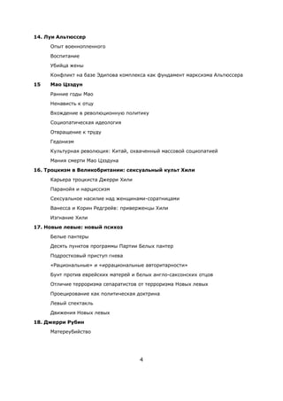 4
14. Луи Альтюссер
Опыт военнопленного
Воспитание
Убийца жены
Конфликт на базе Эдипова комплекса как фундамент марксизма Альтюссера
15 Mao Цзэдун
Ранние годы Мао
Ненависть к отцу
Вхождение в революционную политику
Социопатическая идеология
Отвращение к труду
Гедонизм
Культурная революция: Китай, охваченный массовой социопатией
Мания смерти Мао Цзэдуна
16. Троцкизм в Великобритании: сексуальный культ Хили
Карьера троцкиста Джерри Хили
Паранойя и нарциссизм
Сексуальное насилие над женщинами-соратницами
Ванесса и Корин Редгрейв: приверженцы Хили
Изгнание Хили
17. Новые левые: новый психоз
Белые пантеры
Десять пунктов программы Партии Белых пантер
Подростковый приступ гнева
«Рациональные» и «иррациональные авторитарности»
Бунт против еврейских матерей и белых англо-саксонских отцов
Отличие терроризма сепаратистов от терроризма Новых левых
Проецирование как политическая доктрина
Левый спектакль
Движения Новых левых
18. Джерри Рубин
Матереубийство
 