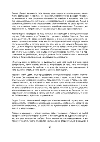 40
Левые обычно выражают свои эмоции через лозунги, демонстрации, ванда-
лизм, беспорядки и насилие; их ненависть проявляется за фасадом «любви».
Их ненависть и гнев рационализированы как «любовь к человечеству» про-
тив несправедливости системы и ее представителей и учреждений. Левые в
состоянии доктринально спроецировать свою ненависть на своих врагов, по-
тому что в теории левые представляют «свободу, равенство, братство», ко-
торые могли бы потребовать от них совершить большое кровопролитие.
Комментируя некоторых из лиц, которых он наблюдал в коммунистической
партии, Хайд заявил, что Уильям Раст, редактор «Дэйли Уоркер», был «не
очень доступен. Он завел немного друзей, и очень немногие установили ка-
кие-то теплые отношения с ним. Он был холодным по своей природе. Он был
почти неспособен к теплоте даже при том, что он мог излучать большое теп-
ло». Он был «хорошо проинформирован, но не обладал большой культурой.
В некоторых моментах он курьезным образом напоминал подростка». Моти-
вом Раста была власть, как внутри коммунистической партии, так и с пер-
спективой на революцию, которая должна была привести его к настоящей
власти в Великобритании под «диктатурой пролетариата».
«Поэтому если он останется в руководстве, для него мало значило, какие
оскорбления, какие жертвы могли бы потребовать от него. Рано или поздно
коммунизм одержал бы победу, и он стал бы одним из могущественных. У
него была бы власть. У него был бы шанс на возмездие».
Раджани Палм Датт, вице-председатель коммунистической партии Велико-
британии (наполовину индус, наполовину швед – прим. перев.), был самым
влиятельным человеком в партии. Хайд заметил, что как и Расту, ему недо-
ставало теплоты, но в отличие от него он был почти полностью лишен юмо-
ра, «кроме его «плеч, дрожащих от тихого смеха» над неудачами его поли-
тических противников, включая тех, кто думал, что они были его друзьями.
«Человеческое сочувствие и идеализм, казалось, совсем не были частью его
характера». Его переход в коммунизм был чисто интеллектуальным, и в нем
не было никакого «реального гуманизма».
Гарри Поллит, Генеральный секретарь коммунистической партии, был, как
заявлял Хайд, «способен к ужасающей ненависти, особенность, которую как
большинство марксистов, он сознательно культивировал в себе как необхо-
димую и желательную».
Говоря о женщинах – членах партии, Хайд утверждал: «Пойдите на любой
конгресс коммунистической партии и понаблюдайте за суровыми женщина-
ми, которые выходят на трибуну. Тогда ненависть, которую разжигает и ис-
пользует партия, часто становится настолько же отвратительно очевидной в
 
