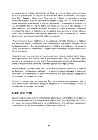 41
их глазах, как в глазах проституток из Сохо, а губы их сжаты столь же твер-
до, как у ростовщика из трущоб. Вам не нужно ехать в Румынию, чтобы уви-
деть Анну Паукер». Один член Политического бюро, руководящего органа
коммунистической партии, прокомментировал Хайду, что «в течение двена-
дцати месяцев» вступившие в партию женщины, становящиеся марксистка-
ми, становятся также «почти столь же привлекательными как лошади». Но
Хайд заявляет, что немного женщин, которые вступили в партию, оставались
в ней долгое время, и партийное руководство было довольно сильно обеспо-
коено тем, что они были неспособны завербовать достаточное число средних
домохозяек, жен представителей рабочего класса».
«Аналогичными были проблемы с молодежью, которая вступала в партию.
Эти молодые люди становились «высокомерными, чрезмерно напористыми и
самоуверенными». Они присоединились к партии в ожидании, что когда-то
скоро они возглавят миллионы. «Партия культивировала подростковые сла-
бости молодых».
Недостаточность сочувствия на межличностном уровне, вместо этого рацио-
нализированного как сочувствие к «человечеству», или, по крайней мере,
частям его, возможно, лучше всего была объяснена актрисой Ванессой Ред-
грейв, которая много лет была светилом британского троцкизма:
«Мой парадокс состоит в том, что, хотя я много забочусь о массах — сиротах
во Вьетнаме, голодающих в Индии — я, кажется, мало забочусь о людях во-
круг меня. Я сопротивлялась этому обвинению. Но, если сказать совершенно
откровенно, то такова я и есть».
Используя теорию психоистории как базу для нашего исследования, мы те-
перь рассмотрим некоторых ведущих теоретиков и организаторов левых на
протяжении нескольких столетий.
8. Жан-Жак Руссо
Одним из оригинальных интеллектуалов революционного фермента в Европе,
который проложил путь к Французской революции, был Жан-Жак Руссо. Рус-
со – один из отцов либерализма, и, следовательно, его наследие продолжает
существовать даже дольше чем наследие Карла Маркса.
 
