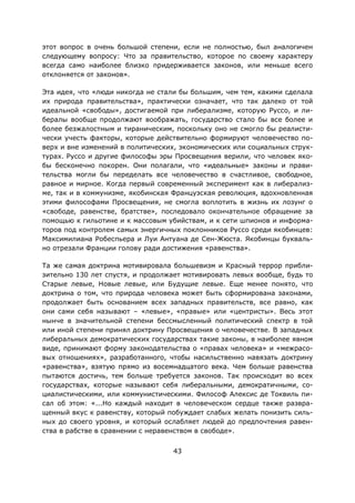43
этот вопрос в очень большой степени, если не полностью, был аналогичен
следующему вопросу: Что за правительство, которое по своему характеру
всегда само наиболее близко придерживается законов, или меньше всего
отклоняется от законов».
Эта идея, что «люди никогда не стали бы большим, чем тем, какими сделала
их природа правительства», практически означает, что так далеко от той
идеальной «свободы», достигаемой при либерализме, которую Руссо, и ли-
бералы вообще продолжают воображать, государство стало бы все более и
более безжалостным и тираническим, поскольку оно не смогло бы реалисти-
чески учесть факторы, которые действительно формируют человечество по-
верх и вне изменений в политических, экономических или социальных струк-
турах. Руссо и другие философы эры Просвещения верили, что человек яко-
бы бесконечно покорен. Они полагали, что «идеальные» законы и прави-
тельства могли бы переделать все человечество в счастливое, свободное,
равное и мирное. Когда первый современный эксперимент как в либерализ-
ме, так и в коммунизме, якобинская Французская революция, вдохновленная
этими философами Просвещения, не смогла воплотить в жизнь их лозунг о
«свободе, равенстве, братстве», последовало окончательное обращение за
помощью к гильотине и к массовым убийствам, и к сети шпионов и информа-
торов под контролем самых энергичных поклонников Руссо среди якобинцев:
Максимилиана Робеспьера и Луи Антуана де Сен-Жюста. Якобинцы букваль-
но отрезали Франции голову ради достижения «равенства».
Та же самая доктрина мотивировала большевизм и Красный террор прибли-
зительно 130 лет спустя, и продолжает мотивировать левых вообще, будь то
Старые левые, Новые левые, или Будущие левые. Еще менее понято, что
доктрина о том, что природа человека может быть сформирована законами,
продолжает быть основанием всех западных правительств, все равно, как
они сами себя называют – «левые», «правые» или «центристы». Весь этот
нынче в значительной степени бессмысленный политический спектр в той
или иной степени принял доктрину Просвещения о человечестве. В западных
либеральных демократических государствах такие законы, в наиболее явном
виде, принимают форму законодательства о «правах человека» и «межрасо-
вых отношениях», разработанного, чтобы насильственно навязать доктрину
«равенства», взятую прямо из восемнадцатого века. Чем больше равенства
пытаются достичь, тем больше требуется законов. Так происходит во всех
государствах, которые называют себя либеральными, демократичными, со-
циалистическими, или коммунистическими. Философ Алексис де Токвиль пи-
сал об этом: «...Но каждый находит в человеческом сердце также развра-
щенный вкус к равенству, который побуждает слабых желать понизить силь-
ных до своего уровня, и который ослабляет людей до предпочтения равен-
ства в рабстве в сравнении с неравенством в свободе».
 