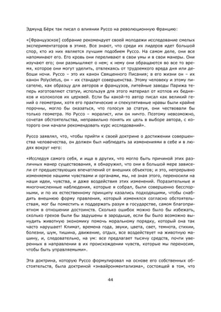 44
Эдмунд Бёрк так писал о влиянии Руссо на революционную Францию:
«[Французское] собрание рекомендует своей молодежи исследование смелых
экспериментаторов в этике. Все знают, что среди их лидеров идет большой
спор, кто из них является лучшим подобием Руссо. На самом деле, они все
напоминают его. Его кровь они переливают в свои умы и в свои манеры. Они
изучают его; они размышляют о нем; к нему они обращаются во все то вре-
мя, которое они могут уделить, отвлекаясь от трудоемкого вреда дня или де-
боши ночи. Руссо – это их канон Священного Писания; в его жизни он – их
канон Polycletus, он – их стандарт совершенства. Этому человеку и этому пи-
сателю, как образцу для авторов и французов, литейные заводы Парижа те-
перь изготовляют статуи, используя для этого материал от котлов их бедня-
ков и колоколов их церквей. Если бы какой-то автор писал как великий ге-
ний о геометрии, хотя его практические и спекулятивные нравы были крайне
порочны, могло бы оказаться, что голосуя за статуи, они чествовали бы
только геометра. Но Руссо – моралист, или он ничто. Поэтому невозможно,
сочетая обстоятельства, неправильно понять их цель в выборе автора, с ко-
торого они начали рекомендовать курс исследований».
Руссо заявлял, что, чтобы прийти к своей доктрине о достижении совершен-
ства человечества, он должен был наблюдать за изменениями в себе и в лю-
дях вокруг него:
«Исследуя самого себя, и ища в других, что могло быть причиной этих раз-
личных манер существования, я обнаружил, что они в большой мере зависе-
ли от предшествующих впечатлений от внешних объектов; и это, непрерывно
изменяемое нашими чувствами и органами, мы, не зная этого, переносили на
наши идеи, чувства, и даже воздействия этих изменений. Поразительные и
многочисленные наблюдения, которые я собрал, были совершенно бесспор-
ными, и по их естественному принципу казались подходящими, чтобы снаб-
дить внешнюю форму правления, который изменялся согласно обстоятель-
ствам, мог бы поместить и поддержать разум в государстве, самом благопри-
ятном в отношении достоинств. Сколько ошибок можно было бы избежать,
сколько грехов были бы задушены в зародыше, если бы было возможно вы-
нудить животную экономику помочь моральному порядку, который она так
часто нарушает! Климат, времена года, звуки, цвета, свет, темнота, стихии,
болезни, шум, тишина, движение, отдых, все воздействует на животную ма-
шину, и, следовательно, на ум: все предлагает тысячу средств, почти уве-
ренных в направлении в их происхождении чувств, которые мы переносим,
чтобы быть управляемыми».
Эта доктрина, которую Руссо формулировал на основе его собственных об-
стоятельств, была доктриной «энвайронментализма», состоящей в том, что
 