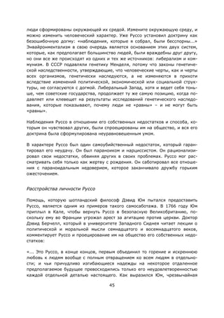 45
люди сформированы окружающей их средой. Измените окружающую среду, и
можно изменить человеческий характер. Уже Руссо установил доктрину как
безошибочную догму: «наблюдения, которые я собрал, были бесспорны...»
Энвайронментализм в свою очередь является основанием этих двух систем,
которые, как предполагает большинство людей, были враждебны друг другу,
но они все же происходят из одних и тех же источников: либерализм и ком-
мунизм. В СССР подавляли генетику Менделя, потому что законы генетиче-
ской наследственности, утверждающие, что человеческие черты, как и черты
всех организмов, генетически наследуются, а не изменяются в прихоти
вследствие изменений политической, экономической или социальной струк-
туры, не согласуются с догмой. Либеральный Запад, хотя и ведет себя тонь-
ше, чем советские государства, продолжает ту же самую позицию, когда по-
давляет или клевещет на результаты исследований генетического наследо-
вания, которые показывают, почему люди не «равны» – и не могут быть
«равны».
Наблюдения Руссо в отношении его собственных недостатков и способа, ко-
торым он чувствовал других, были спроецированы им на общество, и вся его
доктрина была сформулирована неуравновешенным умом.
В характере Руссо был один самоубийственный недостаток, который гаран-
тировал его неудачу. Он был параноиком и нарциссистом. Он рационализи-
ровал свои недостатки, обвиняя других в своих проблемах. Руссо мог рас-
сматривать себя только как жертву с рождения. Он саботировал все отноше-
ния с параноидальным недоверием, которое заканчивало дружбу горьким
ожесточением.
Расстройства личности Руссо
Помощь, которую шотландский философ Дэвид Юм пытался предоставить
Руссо, является одним из примеров такого самосаботажа. В 1766 году Юм
приплыл в Кале, чтобы вернуть Руссо в безопасную Великобританию, по-
скольку ему во Франции угрожал арест за агитацию против церкви. Доктор
Дэвид Берчелл, который в университете Западного Сиднея читает лекции о
политической и моральной мысли семнадцатого и восемнадцатого веков,
комментирует Руссо и проецирование им на общество его собственных недо-
статков:
«... Это Руссо, в конце концов, первым объединил то горение и искреннюю
любовь к людям вообще с полным отвращением ко всем людям в отдельно-
сти; и чьи причудливо изгибающиеся надежды на некоторое отдаленное
предполагаемое будущее превосходились только его неудовлетворенностью
каждой отдельной деталью настоящего. Как выразился Юм, чрезвычайная
 