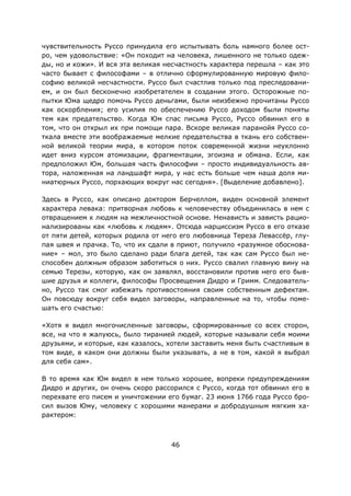 46
чувствительность Руссо принудила его испытывать боль намного более ост-
ро, чем удовольствие: «Он походит на человека, лишенного не только одеж-
ды, но и кожи». И вся эта великая несчастность характера перешла – как это
часто бывает с философами – в отлично сформулированную мировую фило-
софию великой несчастности. Руссо был счастлив только под преследовани-
ем, и он был бесконечно изобретателен в создании этого. Осторожные по-
пытки Юма щедро помочь Руссо деньгами, были неизбежно прочитаны Руссо
как оскорбления; его усилия по обеспечению Руссо доходом были поняты
тем как предательство. Когда Юм спас письма Руссо, Руссо обвинил его в
том, что он открыл их при помощи пара. Вскоре великая паранойя Руссо со-
ткала вместе эти воображаемые мелкие предательства в ткань его собствен-
ной великой теории мира, в котором поток современной жизни неуклонно
идет вниз курсом атомизации, фрагментации, эгоизма и обмана. Если, как
предположил Юм, большая часть философии – просто индивидуальность ав-
тора, наложенная на ландшафт мира, у нас есть больше чем наша доля ми-
ниатюрных Руссо, порхающих вокруг нас сегодня». [Выделение добавлено].
Здесь в Руссо, как описано доктором Берчеллом, виден основной элемент
характера левака: притворная любовь к человечеству объединилась в нем с
отвращением к людям на межличностной основе. Ненависть и зависть рацио-
нализированы как «любовь к людям». Отсюда нарциссизм Руссо в его отказе
от пяти детей, которых родила от него его любовница Тереза Левассёр, глу-
пая швея и прачка. То, что их сдали в приют, получило «разумное обоснова-
ние» – мол, это было сделано ради блага детей, так как сам Руссо был не-
способен должным образом заботиться о них. Руссо свалил главную вину на
семью Терезы, которую, как он заявлял, восстановили против него его быв-
шие друзья и коллеги, философы Просвещения Дидро и Гримм. Следователь-
но, Руссо так смог избежать противостояния своим собственным дефектам.
Он повсюду вокруг себя видел заговоры, направленные на то, чтобы поме-
шать его счастью:
«Хотя я видел многочисленные заговоры, сформированные со всех сторон,
все, на что я жалуюсь, было тиранией людей, которые называли себя моими
друзьями, и которые, как казалось, хотели заставить меня быть счастливым в
том виде, в каком они должны были указывать, а не в том, какой я выбрал
для себя сам».
В то время как Юм видел в нем только хорошее, вопреки предупреждениям
Дидро и других, он очень скоро рассорился с Руссо, когда тот обвинил его в
перехвате его писем и уничтожении его бумаг. 23 июня 1766 года Руссо бро-
сил вызов Юму, человеку с хорошими манерами и добродушным мягким ха-
рактером:
 
