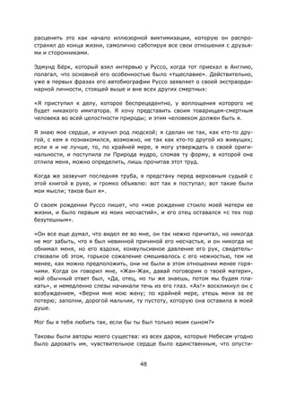 48
расценить это как начало иллюзорной виктимизации, которую он распро-
странял до конца жизни, самолично саботируя все свои отношения с друзья-
ми и сторонниками.
Эдмунд Бёрк, который взял интервью у Руссо, когда тот приехал в Англию,
полагал, что основной его особенностью было «тщеславие». Действительно,
уже в первых фразах его автобиографии Руссо заявляет о своей экстраорди-
нарной личности, стоящей выше и вне всех других смертных:
«Я приступил к делу, которое беспрецедентно, у воплощения которого не
будет никакого имитатора. Я хочу представить своим товарищам-смертным
человека во всей целостности природы; и этим человеком должен быть я.
Я знаю мое сердце, и изучил род людской; я сделан не так, как кто-то дру-
гой, с кем я познакомился, возможно, не так как кто-то другой из живущих;
если я и не лучше, то, по крайней мере, я могу утверждать о своей ориги-
нальности, и поступила ли Природа мудро, сломав ту форму, в которой она
отлила меня, можно определить, лишь прочитав этот труд.
Когда же зазвучит последняя труба, я предстану перед верховным судьей с
этой книгой в руке, и громко объявлю: вот так я поступал; вот такие были
мои мысли; таков был я».
О своем рождении Руссо пишет, что «мое рождение стоило моей матери ее
жизни, и было первым из моих несчастий», и его отец оставался «с тех пор
безутешным».
«Он все еще думал, что видел ее во мне, он так нежно причитал, но никогда
не мог забыть, что я был невинной причиной его несчастья, и он никогда не
обнимал меня, но его вздохи, конвульсивное давление его рук, свидетель-
ствовали об этом, горькое сожаление смешивалось с его нежностью, тем не
менее, как можно предположить, они не были в этом отношении менее горя-
чими. Когда он говорил мне, «Жан-Жак, давай поговорим о твоей матери»,
мой обычный ответ был, «Да, отец, но ты же знаешь, потом мы будем пла-
кать», и немедленно слезы начинали течь из его глаз. «Ах!» воскликнул он с
возбуждением, «Верни мне мою жену; по крайней мере, утешь меня за ее
потерю; заполни, дорогой мальчик, ту пустоту, которую она оставила в моей
душе.
Мог бы я тебя любить так, если бы ты был только моим сыном?»
Таковы были авторы моего существа: из всех даров, которые Небесам угодно
было даровать им, чувствительное сердце было единственным, что опусти-
 