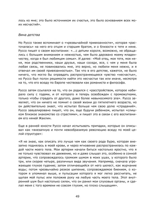 49
лось ко мне; это было источником их счастья, это было основанием всех мо-
их несчастий».
Вина детства
Но Руссо также вспоминает о «чрезвычайной привязанности», которая «рас-
точалась» на него его отцом и старшим братом, и о близости к тете и няне.
Руссо пишет о своем воспитании: «...с детьми короля, возможно, не обраща-
лись с большим вниманием и нежностью, чем было даровано моему младен-
честву, когда я был любимцем семьи». И далее: «Мой отец, моя тетя, моя ня-
ня, мои родственники, наши друзья, наши соседи, все, с чем у меня была
любая связь, не повиновались мне, это верно, но любили меня нежно, и я
отвечал им своей привязанностью». Так что в его детстве, кажется, не было
ничего, что могло бы оправдать распространяющееся чувство «несчастья»,
но Руссо был полон решимости найти это несчастье так или иначе, несмотря
на то, что его всюду по Европе чествовали как романиста и философа.
Руссо затем ссылался на то, что он родился с «расстройством, которое наби-
рало силу с годами, и от которого я теперь освобожден с промежутками,
только чтобы страдать от другого, даже более невыносимого зла». Руссо за-
являет, что он ничего не помнит о своей жизни до пятилетнего возраста, но
он действительно знает, что испытал больше чем свою долю «страданий».
Руссо завуалировано пишет, что он, еще будучи ребенком, испытал «слиш-
ком близкое знакомство со страстями», и пишет это в связи с его воспитани-
ем его няней Жаклин.
Еще в ранней юности Руссо начал испытывать припадки, которые он описы-
вал как «внезапную и почти невообразимую революцию всюду по моей це-
лой структуре»:
«Я не знаю, как описать это лучше чем как своего рода бурю, которая вне-
запно поднялась в моей крови, и через мгновение распространилась по каж-
дой части моего тела. Мои артерии начали биться настолько яростно, что я
не только чувствовал их движение, но и даже слышал это, особенно в сонной
артерии, что сопровождалось громким шумом в моих ушах, у которого было
три, или скорее четыре, различных вида звучания. Например, сначала угро-
жающее глухое гудение; затем отличающийся от него шелест, как журчание
воды; потом чрезвычайно резкое шипение, сопровождаемое биением, о ко-
тором я упоминал выше, и пульсации которого я мог легко рассчитать, не
щупая мой пульс или положив руку на любую часть моего тела. Этот внут-
ренний шум был настолько силен, что он ранил мои слуховые органы, и сде-
лал меня с того времени не совсем глухим, но плохо слышащим».
 