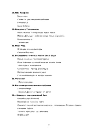 5
19.Эбби Хоффман
Воспитание
Кража как революционное действие
Биполярный
Самоубийство
20. Подполье «Уэзерменов»
Чарльз Мэнсон – суперзвезда Новых левых
Марион Дельгадо – ребенок-звезда левых социопатов
Геноцидальность
Хищный секс
21. Марк Радд
От зануды к революционеру
Синдром Портного
22. Последствия: от Новых левых к Нью Эйдж
Новые левые как групповая терапия
Происхождение групповой терапии в среде левых
Том Хайден – вычищенный
Самокритика – пример Джонстауна
Поствьетнамская дезориентация
Культы «Новой эры» и методы лечения
23. Феминизм
«Политика гнева»
24. Интеллектуализирование педофилии
Аллен Гинсберг
«Красный Дэнни» и «права» (?) детей
25. «Безумие» как социальный бунт
Банда Баадера-Майнхоф
Повреждение головного мозга
Социалистический коллектив пациентов: превращение болезни в оружие
Союзники Хубера
Тезисы и принципы: 11 X БОЛЕЗНЬ
От SPK к RAF
 