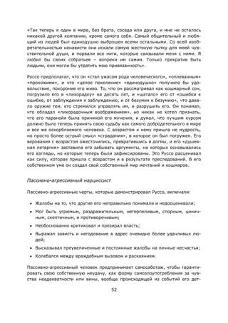 52
«Так теперь я один в мире, без брата, соседа или друга, и мне не осталось
никакой другой компании, кроме самого себя. Самый общительный и любя-
щий из людей был единодушно выброшен всеми остальными. Со всей изоб-
ретательностью ненависти они искали самую жестокую пытку для моей чув-
ствительной души, и порвали все нити, которые связывали меня с ними. Я
любил бы своих собратьев – вопреки им самим. Только прекратив быть
людьми, они могли бы утратить мою привязанность».
Руссо предполагал, что он «стал ужасом рода человеческого», «оплеванным»
«прохожими», и что «целое поколение» «единодушно» получило бы удо-
вольствие, похоронив его живо. То, что он рассматривал как кошмарный сон,
погрузило его в «лихорадку» на десять лет, и «шатало» его от «ошибки к
ошибке, от заблуждения к заблуждению, и от безумия к безумию», что дава-
ло оружие тем, кто стремился управлять им, и разрушить его. Он понимал,
что обладал «лихорадочным воображением», но никак не хотел признать,
что его паранойя была причиной его мучения, и думал, что лучшим курсом
должно было теперь принять свою судьбу как самого добродетельного в мире
и все же оскорбляемого человека. С возрастом к нему пришла не мудрость,
но просто более острый смысл «страдания», в которое он был погружен. Его
верования с возрастом ожесточились, превратившись в догмы, и его «душев-
ная летаргия» заставила его забывать аргументы, на которых основывались
его взгляды, но которые теперь были зафиксированы. Это Руссо расценивал
как силу, которая пришла с возрастом и в результате преследований. В его
собственном уме он создал свой собственный мир мечтаний и кошмаров.
Пассивно-агрессивный нарциссист
Пассивно-агрессивные черты, которые демонстрировал Руссо, включали:
• Жалобы на то, что другие его неправильно понимали и недооценивали;
• Мог быть угрюмым, раздражительным, нетерпеливым, спорным, цинич-
ным, скептичным, и противоречивым;
• Необоснованно критиковал и презирал власть;
• Выражал зависть и негодование в адрес очевидно более удачливых лю-
дей;
• Высказывал преувеличенные и постоянные жалобы на личные несчастья;
• Колебался между враждебным вызовом и раскаянием.
Пассивно-агрессивный человек предпринимает самосаботаж, чтобы гаранти-
ровать свою собственную неудачу, как форму самозлоупотребления за чув-
ства неадекватности или вины, вообще происходящей из событий его дет-
 