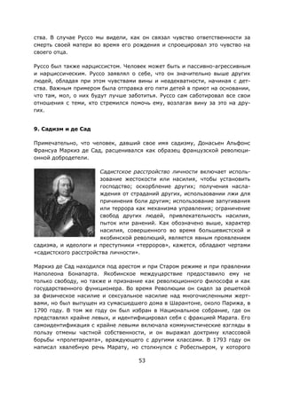 53
ства. В случае Руссо мы видели, как он связал чувство ответственности за
смерть своей матери во время его рождения и спроецировал это чувство на
своего отца.
Руссо был также нарциссистом. Человек может быть и пассивно-агрессивным
и нарциссическим. Руссо заявлял о себе, что он значительно выше других
людей, обладая при этом чувствами вины и неадекватности, начиная с дет-
ства. Важным примером была отправка его пяти детей в приют на основании,
что там, мол, о них будут лучше заботитья. Руссо сам саботировал все свои
отношения с теми, кто стремился помочь ему, возлагая вину за это на дру-
гих.
9. Садизм и де Сад
Примечательно, что человек, давший свое имя садизму, Донасьен Альфонс
Франсуа Маркиз де Сад, расценивался как образец французской революци-
онной добродетели.
Садистское расстройство личности включает исполь-
зование жестокости или насилия, чтобы установить
господство; оскорбление других; получения насла-
ждения от страданий других, использовании лжи для
причинения боли другим; использование запугивания
или террора как механизма управления; ограничение
свобод других людей, привлекательность насилия,
пыток или ранений. Как обозначено выше, характер
насилия, совершенного во время большевистской и
якобинской революций, является явным проявлением
садизма, и идеологи и преступники «терроров», кажется, обладают чертами
«садистского расстройства личности».
Маркиз де Сад находился под арестом и при Старом режиме и при правлении
Наполеона Бонапарта. Якобинское междуцарствие предоставило ему не
только свободу, но также и признание как революционного философа и как
государственного функционера. Во время Революции он сидел за решеткой
за физическое насилие и сексуальное насилие над многочисленными жерт-
вами, но был выпущен из сумасшедшего дома в Шарантоне, около Парижа, в
1790 году. В том же году он был избран в Национальное собрание, где он
представлял крайне левых, и идентифицировал себя с фракцией Марата. Его
самоидентификация с крайне левыми включала коммунистические взгляды в
пользу отмены частной собственности, и он выражал доктрину классовой
борьбы «пролетариата», враждующего с другими классами. В 1793 году он
написал хвалебную речь Марату, но столкнулся с Робеспьером, у которого
 