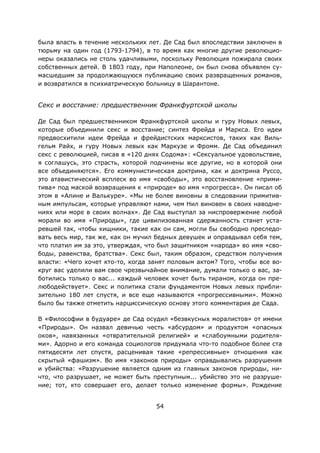 54
была власть в течение нескольких лет. Де Сад был впоследствии заключен в
тюрьму на один год (1793-1794), в то время как многие другие революцио-
неры оказались не столь удачливыми, поскольку Революция пожирала своих
собственных детей. В 1803 году, при Наполеоне, он был снова объявлен су-
масшедшим за продолжающуюся публикацию своих развращенных романов,
и возвратился в психиатрическую больницу в Шарантоне.
Секс и восстание: предшественник Франкфуртской школы
Де Сад был предшественником Франкфуртской школы и гуру Новых левых,
которые объединили секс и восстание; синтез Фрейда и Маркса. Его идеи
предвосхитили идеи Фрейда и фрейдистских марксистов, таких как Виль-
гельм Райх, и гуру Новых левых как Маркузе и Фромм. Де Сад объединил
секс с революцией, писав в «120 днях Содома»: «Сексуальное удовольствие,
я соглашусь, это страсть, которой подчинены все другие, но в которой они
все объединяются». Его коммунистическая доктрина, как и доктрина Руссо,
это атавистический всплеск во имя «свободы», это восстановление «прими-
тива» под маской возвращения к «природе» во имя «прогресса». Он писал об
этом в «Алине и Валькуре». «Мы не более виновны в следовании примитив-
ным импульсам, которые управляют нами, чем Нил виновен в своих наводне-
ниях или море в своих волнах». Де Сад выступал за ниспровержение любой
морали во имя «Природы», где цивилизованная сдержанность станет уста-
ревшей так, чтобы хищники, такие как он сам, могли бы свободно преследо-
вать весь мир, так же, как он мучил бедных девушек и оправдывал себя тем,
что платил им за это, утверждая, что был защитником «народа» во имя «сво-
боды, равенства, братства». Секс был, таким образом, средством получения
власти: «Чего хочет кто-то, когда занят половым актом? Того, чтобы все во-
круг вас уделили вам свое чрезвычайное внимание, думали только о вас, за-
ботились только о вас... каждый человек хочет быть тираном, когда он пре-
любодействует». Секс и политика стали фундаментом Новых левых прибли-
зительно 180 лет спустя, и все еще называются «прогрессивными». Можно
было бы также отметить нарциссическую основу этого комментария де Сада.
В «Философии в будуаре» де Сад осудил «безвкусных моралистов» от имени
«Природы». Он назвал девичью честь «абсурдом» и продуктом «опасных
оков», навязанных «отвратительной религией» и «слабоумными родителя-
ми». Адорно и его команда социологов придумала что-то подобное более ста
пятидесяти лет спустя, расценивая такие «репрессивные» отношения как
скрытый «фашизм». Во имя «законов природы» оправдывались разрушения
и убийства: «Разрушение является одним из главных законов природы, ни-
что, что разрушает, не может быть преступным... убийство это не разруше-
ние; тот, кто совершает его, делает только изменение формы». Рождение
 