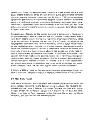 55
ребенка это бремя, а отнюдь не закон природы. С точки зрения законов при-
роды предпочтительнее отказ от размножения. Даже детоубийство является
согласно законам природы правом матери. Де Сад в 1795 году использовал
аргументы феминисток и сторонников абортов нашего времени: высмеивая
идею, что «эмбрион начинает немедленно созревать, маленькая душа, излу-
чение Бога, прибывает сразу, чтобы оживить его». Согласно де Саду такой
ребенок не имеет никакого значения, и никто не должен быть обязан стать
матерью или отцом.
Предвосхищая Маркса, де Сад связал религию с роялизмом и призывал к
разрушению обоих. Утверждения де Сада, что религия поддерживает монар-
хию, были просто как эхо повторены Марксом в следующем столетии, когда
он назвал религию «опиумом для народа». В «свободном, республиканском
государстве» останется лишь немного действий, которые будут расценивать-
ся как наказуемые преступления: «есть очень немного преступных деяний в
обществе, основы которого – свобода и равенство». Прирост населения дол-
жен быть ограничен, и детей можно убивать при рождении, чтобы гаранти-
ровать ограничение численности населения. Истребление населения стало
важной политикой якобинского режима, также, как и «ампутация гангрены»
определенных нежелательных элементов. Де Сад закончил свой либерально-
коммунистический трактат словами: «Я никогда не ем с таким удовольстви-
ем, я никогда не сплю так спокойно, как тогда, когда я в течение дня доста-
точно осквернил себя тем, что наши дураки называют преступлениями».
В 1960-х и 1970-х годах де Сад дал идеологическое вдохновение Новым ле-
вым, и его часто цитировали наряду с Маркузе, Че Геварой и Мао Цзэдуном.
10. Жан-Поль Марат
Описанное выше было идеологической атмосферой среди интеллигенции Ев-
ропы, которая положила начало Французской революции. Как показала бри-
танский историк Неста Х. Вебстер, светила ее были как раз теми, кого доктор
Нордау описал как маттоидов. Среди самых видных из них был Жан Поль
Марат, с которым де Сада связывала особая близость. После того, как Марат
был убит, де Сад написал о нем хвалебную речь.
 