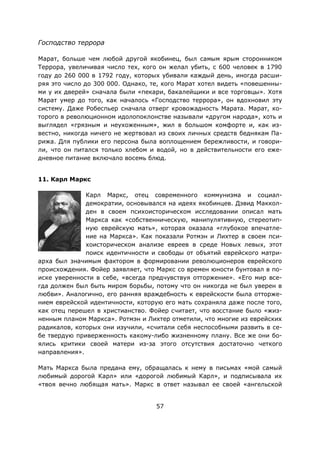 57
Господство террора
Марат, больше чем любой другой якобинец, был самым ярым сторонником
Террора, увеличивая число тех, кого он желал убить, с 600 человек в 1790
году до 260 000 в 1792 году, которых убивали каждый день, иногда расши-
ряя это число до 300 000. Однако, те, кого Марат хотел видеть «повешенны-
ми у их дверей» сначала были «пекари, бакалейщики и все торговцы». Хотя
Марат умер до того, как началось «Господство террора», он вдохновил эту
систему. Даже Робеспьер сначала отверг кровожадность Марата. Марат, ко-
торого в революционном идолопоклонстве называли «другом народа», хоть и
выглядел «грязным и неухоженным», жил в большом комфорте и, как из-
вестно, никогда ничего не жертвовал из своих личных средств беднякам Па-
рижа. Для публики его персона была воплощением бережливости, и говори-
ли, что он питался только хлебом и водой, но в действительности его еже-
дневное питание включало восемь блюд.
11. Карл Маркс
Карл Маркс, отец современного коммунизма и социал-
демократии, основывался на идеях якобинцев. Дэвид Маккол-
ден в своем психоисторическом исследовании описал мать
Маркса как «собственническую, манипулятивную, стереотип-
ную еврейскую мать», которая оказала «глубокое впечатле-
ние на Маркса». Как показали Ротмэн и Лихтер в своем пси-
хоисторическом анализе евреев в среде Новых левых, этот
поиск идентичности и свободы от объятий еврейского матри-
арха был значимым фактором в формировании революционеров еврейского
происхождения. Фойер заявляет, что Маркс со времен юности бунтовал в по-
иске уверенности в себе, «всегда предчувствуя отторжение». «Его мир все-
гда должен был быть миром борьбы, потому что он никогда не был уверен в
любви». Аналогично, его ранняя враждебность к еврейскости была отторже-
нием еврейской идентичности, которую его мать сохраняла даже после того,
как отец перешел в христианство. Фойер считает, что восстание было «жиз-
ненным планом Маркса». Ротмэн и Лихтер отметили, что многие из еврейских
радикалов, которых они изучили, «считали себя неспособными развить в се-
бе твердую приверженность какому-либо жизненному плану. Все же они бо-
ялись критики своей матери из-за этого отсутствия достаточно четкого
направления».
Мать Маркса была предана ему, обращалась к нему в письмах «мой самый
любимый дорогой Карл» или «дорогой любимый Карл», и подписывала их
«твоя вечно любящая мать». Маркс в ответ называл ее своей «ангельской
 