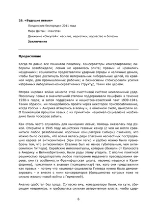 6
26. «Будущие левые»
Лондонские беспорядки 2011 года
Марк Дагган: «гангста»
Движение «Оккупай»: насилие, наркотики, воровство и болезнь
Заключение
Предисловие
Когда-то давно все понимали политику. Консерваторы консервировали; ли-
бералы освобождали; левым не нравилась элита; правым не нравились
неудачники; социалисты предоставляли ударные отряды и наличные деньги,
чтобы быстрее достигнуть более материальных либеральных целей, по край-
ней мере, для промышленных рабочих; и бизнесмены спонсировали усилия
избранных либерально-консервативных структур, таких как церкви.
Вторая мировая война нанесла этой счастливой системе неизлечимый удар.
Поскольку левые в значительной степени поддерживали пацифизм в течение
1930-х годов; а затем поддержали и нацистско-советский пакт 1939-1941.
Таким образом, им понадобилось пройти через некоторое приспосабливание,
когда Россия и Америка втянулись в войну и, в конечном счете, выиграли ее.
О ближайшем прошлом левых с их принятием национал-социализма необхо-
димо было поскорее забыть.
Как столь часто случалось для нынешних левых, помощь оказалась под ру-
кой. Открытие в 1945 году нацистских газовых камер (с чем не могло срав-
ниться любое разоблачение морозных концлагерей Сибири) означало, что
можно было сказать, что война велась ради спасения несчастных пострадав-
ших евреев от антисемитизма (при этом легко и удобно можно было прене-
бречь тем, что антисемитизм Сталина был не менее губительным, чем анти-
семитизм Гитлера). Еврейские интеллектуалы, которые сбежали от Холокоста
в Америку и Великобританию, были рады этому угодить. С вполне понятной
решимостью предотвратить любое повторение недавнего преследования ев-
реев, они (в особенности Франкфуртская школа, переместившаяся в Кали-
форнию), приступили к анализу (психоанализу) тех, кого они представляли
как правых – потому что национал-социалиста Гитлера нужно было демони-
зировать – и вместе с ними консерваторов (большинство которых тоже не
сильно желало новой войны с Германией).
Анализ сработал без труда. Согласно ему, консерваторы были, по сути, сбо-
рищем невротиков, и требовалась сильная авторитетная власть, чтобы сдер-
 