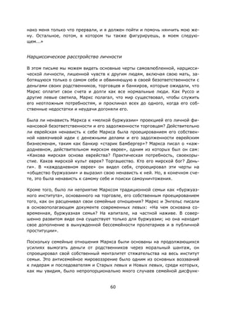 60
нако меня только что прервали, и я должен пойти и помочь нянчить мою же-
ну. Остальное, потом, в котором ты также фигурируешь, в моем следую-
щем...»
Нарциссическое расстройство личности
В этом письме мы можем видеть основные черты самовлюбленной, нарцисси-
ческой личности, лишенной чувств к другим людям, включая свою мать, за-
ботящуюся только о самом себе и обвиняющую в своей безответственности с
деньгами своих родственников, торговцев и банкиров, которые ожидали, что
Маркс оплатит свои счета и долги как все нормальные люди. Как Руссо и
другие левые светила, Маркс полагал, что мир существовал, чтобы служить
его неотложным потребностям, и проклинал всех до одного, когда его соб-
ственные недостатки и неудачи догоняли его.
Была ли ненависть Маркса к «мелкой буржуазии» проекцией его личной фи-
нансовой безответственности и его задолженности торговцам? Действительно
ли еврейская ненависть к себе Маркса была проецированием его собствен-
ной навязчивой идеи с денежными делами и его задолженности еврейским
бизнесменам, таким как банкир «старик Бамбергер»? Маркса писал о «каж-
додневном, действительном мирском еврее», одним из которых был он сам:
«Какова мирская основа еврейства? Практическая потребность, своекоры-
стие. Каков мирской культ еврея? Торгашество. Кто его мирской бог? День-
ги». В «каждодневном еврее» он видел себя, спроецировал эти черты на
«общество буржуазии» и выразил свою ненависть к ней. Но, в конечном сче-
те, это была ненависть к самому себе и поиски самоуничтожения.
Кроме того, было ли неприятие Марксом традиционной семьи как «буржуаз-
ного института», основанного на торговле, его собственным проецированием
того, как он расценивал свои семейные отношения? Маркс и Энгельс писали
в основополагающем документе современных левых: «На чем основана со-
временная, буржуазная семья? На капитале, на частной наживе. В совер-
шенно развитом виде она существует только для буржуазии; но она находит
свое дополнение в вынужденной бессемейности пролетариев и в публичной
проституции».
Поскольку семейные отношения Маркса были основаны на продолжающихся
усилиях вымогать деньги от родственников через моральный шантаж, он
спроецировал свой собственный менталитет стяжательства на весь институт
семьи. Это антисемейное мировоззрение было одним из основных воззваний
к лидерам и последователям и Старых левых и Новых левых, среди которых,
как мы увидим, было непропорционально много случаев семейной дисфунк-
 