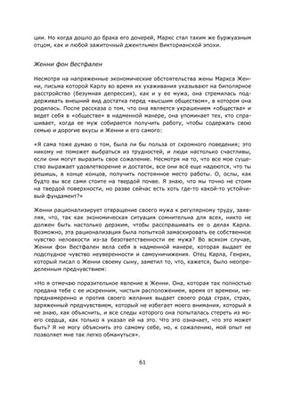 61
ции. Но когда дошло до брака его дочерей, Маркс стал таким же буржуазным
отцом, как и любой зажиточный джентльмен Викторианской эпохи.
Женни фон Вестфален
Несмотря на напряженные экономические обстоятельства жены Маркса Жен-
ни, письма которой Карлу во время их ухаживания указывают на биполярное
расстройство (безумная депрессия), как и у ее мужа, она стремилась под-
держивать внешний вид достатка перед «высшим обществом», в котором она
родилась. После рассказа о том, что она является украшением «общества» и
ведет себя в «обществе» в надменной манере, она упоминает тех, кто спра-
шивает, когда ее муж собирается получить работу, чтобы содержать свою
семью и дорогие вкусы и Женни и его самого:
«Я сама тоже думаю о том, была ли бы польза от скромного поведения; это
никому не поможет выбраться из трудностей, и люди настолько счастливы,
если они могут выразить свое сожаление. Несмотря на то, что все мое суще-
ство выражает удовлетворение и достаток, все они всё еще надеются, что ты
решишь, в конце концов, получить постоянное место работы. О, ослы, как
будто вы все сами стоите на твердой почве. Я знаю, что мы точно не стоим
на твердой поверхности, но разве сейчас есть хоть где-то какой-то устойчи-
вый фундамент?»
Женни рационализирует отвращение своего мужа к регулярному труду, заяв-
ляя, что, так как экономическая ситуация сомнительна для всех, никто не
должен быть настолько дерзким, чтобы расспрашивать ее о делах Карла.
Возможно, эта рационализация была попыткой замаскировать ее собственное
чувство неловкости из-за безответственности ее мужа? Во всяком случае,
Женни фон Вестфален вела себя в надменной манере, которая выдает ее
подспудное чувство неуверенности и самоуничижения. Отец Карла, Генрих,
который писал о Женни своему сыну, заметил то, что, кажется, было неопре-
деленным предчувствием:
«Но я отмечаю поразительное явление в Женни. Она, которая так полностью
предана тебе с ее искренним, чистым расположением, время от времени, не-
преднамеренно и против своего желания выдает своего рода страх, страх,
заряженный предчувствием, который не избегает моего внимания, который я
не знаю, как объяснить, и все следы которого она попыталась стереть из мо-
его сердца, как только я указал ей на это. Что это означает, что это может
быть? Я не могу объяснить это самому себе, но, к сожалению, мой опыт не
позволяет мне так легко обмануться».
 