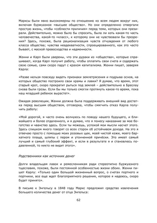 62
Марксы были явно высокомерны по отношению ко всем людям вокруг них,
включая буржуазное «высшее общество». Но они определенно отвергали
простую жизнь, чтобы «соблюсти приличия» перед теми, которых они прези-
рали. Действительно, можно было бы спросить, была ли хоть какая-то часть
человечества, какой-то «класс», к которому они не чувствовали бы презре-
ния? Здесь, похоже, была рационализация чувств отчуждения от любого
класса общества; чувства неадекватности, спроецированного, как это часто
бывает, с маской превосходства и надменности.
Женни и Карл были уверены, что эти дураки из «общества», которые спра-
шивают, когда Карл получит работу, чтобы оплатить свои счета и содержать
свою семью, сами скоро падут с крахом капитализма. Женни пишет, заверяя
Карла:
«Разве нельзя повсюду видеть признаки землетрясения и подрыва основ, на
которых общество построило свои храмы и лавки? Я думаю, что время, этот
старый крот, скоро прекратит рыться под землей – действительно в Бреслау
снова были грозы. Если бы мы только смогли протянуть какое-то время, пока
наш младший ребенок вырастет».
Ожидая революции, Женни должна была поддерживать внешний вид достат-
ка перед высшим обществом, отговорка, чтобы смягчить отказ Карла полу-
чить работу:
«Мой дорогой, я часто очень волнуюсь по поводу нашего будущего, и бли-
жайшего и более отдаленного, и я думаю, что я понесу наказание за мое бо-
гатство и чванство здесь. Если ты можешь, успокой мои мысли насчет этого.
Здесь слишком много говорят со всех сторон об устойчивом доходе. На это я
отвечаю просто с помощью моих розовых щек, моей чистой кожи, моего бар-
хатного плаща, шляпы с пером и утонченной причёски. Это имеет самый
лучший и самый глубокий эффект, и если в результате я и становлюсь по-
давленной, то никто не видит этого».
Родственники как источник денег
Долги владельцам лавок и ремесленникам ради стереотипно буржуазного
тщеславия, похоже, были постоянной особенностью жизни обоих. Женни пи-
шет Карлу: «Только один большой жизненный вопрос, о счетах портного и
портнихи, все еще ждет благоприятного решения, которое я надеюсь, скоро
будет принято».
В письме к Энгельсу в 1848 году Маркс предложил средство извлечения
большего количества денег от отца Энгельса:
 