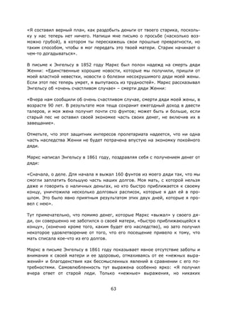 63
«Я составил верный план, как раздобыть деньги от твоего старика, посколь-
ку у нас теперь нет ничего. Напиши мне письмо о просьбе (насколько воз-
можно грубой), в котором ты перескажешь свои прошлые превратности, но
таким способом, чтобы я мог передать это твоей матери. Старик начинает о
чем-то догадываться».
В письме к Энгельсу в 1852 году Маркс был полон надежд на смерть дяди
Женни: «Единственные хорошие новости, которые мы получили, пришли от
моей властной невестки, новости о болезни несокрушимого дяди моей жены.
Если этот пес теперь умрет, я выпутаюсь из трудностей». Маркс рассказывал
Энгельсу об «очень счастливом случае» – смерти дяди Женни:
«Вчера нам сообщили об очень счастливом случае, смерти дяди моей жены, в
возрасте 90 лет. В результате моя теща сохранит ежегодный доход в двести
талеров, и моя жена получит почти сто фунтов; может быть и больше, если
старый пес не оставил своей экономке часть своих денег, не включив их в
завещание».
Отметьте, что этот защитник интересов пролетариата надеется, что ни одна
часть наследства Женни не будет потрачена впустую на экономку покойного
дяди.
Маркс написал Энгельсу в 1861 году, поздравляя себя с получением денег от
дяди:
«Сначала, о деле. Для начала я выжал 160 фунтов из моего дяди так, что мы
смогли заплатить большую часть наших долгов. Моя мать, с которой нельзя
даже и говорить о наличных деньгах, но кто быстро приближается к своему
концу, уничтожила несколько долговых расписок, которые я дал ей в про-
шлом. Это было явно приятным результатом этих двух дней, которые я про-
вел с нею».
Тут примечательно, что помимо денег, которые Маркс «выжал» у своего дя-
ди, он совершенно не заботился о своей матери, «быстро приближающейся к
концу», (конечно кроме того, каким будет его наследство), но зато получил
некоторое удовлетворение от того, что его посещение привело к тому, что
мать списала кое-что из его долгов.
Маркс в письме Энгельсу в 1861 году показывает явное отсутствие заботы и
внимания к своей матери и ее здоровью, отмахиваясь от ее «нежных выра-
жений» и благоденствия как бессмысленных явлений в сравнении с его по-
требностями. Самовлюбленность тут выражена особенно ярко: «Я получил
вчера ответ от старой леди. Только «нежные» выражения, но никаких
 