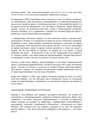64
наличных денег. Она также рассказывает мне что-то, что я и так уже знал,
что ей 75 лет, и что она сильно ощущает старческую немощь».
В следующем (1862) году Маркс писал Энгельсу о том, что Женни непрерыв-
но чувствовала в себе склонность к самоубийству, и о тяжелой депрессии его
жены из-за нехватки денег и постоянных долгов, и о беспокойстве детей, что
их друзья могли бы обнаружить, что они живут в бедности. Маркс закончил,
однако, письмо на положительной ноте, снова с эгоцентризмом самовлюб-
ленного человека, что в сравнении с планами его писаний беды его жены и
детей были лишь второстепенным вопросом:
«...Каждый день моя жена говорит, что она хотела бы вместе с детьми найти
успокоение в могиле, и я нисколько не виню ее за это, поскольку унижения,
страдания и хаос, через которые приходится проходить, поистине не подда-
ются описанию. Мне еще больше жаль детей, потому что все это происходит
во время выставки, когда их друзья вовсю веселятся, а сами они живут в
страхе, как бы кто-нибудь не пришел, не увидел их и не понял, в каком
кошмаре они живут…. В остальном я сам, кстати, продолжаю много работать
и, странно сказать, мое серое вещество функционирует посреди бедственно-
го окружения лучше, чем оно это делало в течение многих лет».
Энгельс, когда писал Марксу, демонстрировал те же самые нарциссические
черты в отношении родственников, которые были для него лишь источником
денег: «Но все это чепуха, и, если мы не сможем открыть искусство дерьмо-
вого золота, похоже, нет никакой альтернативы твоему извлечению чего-то
от твоих родственников тем или иным способом».
Когда мать Маркса в 1863 году умерла, большое наследство мало что изме-
нило для Маркса, так как большая часть наследства пошла на погашение
ссуды его дяди-банкира, а оставшееся он сам быстро потратил на развлече-
ния и отдых.
Тщеславный, нетерпимый, мстительный
Одежда и тело Маркса, как правило, выглядели грязными. По словам его
конкурента в «Интернационале» анархиста Михаила Бакунина, Маркс был
«нервным... на грани трусости». Действительно, в отличие от Бакунина,
Маркс никогда не выходил на баррикады. «Чрезвычайно честолюбивый и
тщеславный, склочный, нетерпимый и абсолютно... мстительный на грани
безумия. Нет никакой лжи или клеветы, которую он не смог бы выдумать
против любого, у кого было несчастье возбудить в нем ревность... или нена-
висть».
 