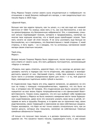 65
Отец Маркса Генрих считал своего сына эгоцентричным и «небрежным» по
отношению к своей безумно любящей его матери, о чем свидетельствует его
письмо Карлу в 1835 году:
«Дорогой Карл,
Больше чем три недели прошло, как ты уехал, и у нас все еще нет никакой
весточки от тебя! Ты знаешь свою мать и то, как она беспокоится, и все же
ты демонстрируешь эту безграничную небрежность! Это, к сожалению, слиш-
ком сильно подтверждает мнение, которого я придерживаюсь, несмотря на
многие твои хорошие качества, что в твоей душе преобладает эгоизм. Твоя
мать ничего не знает об этом письме. Я не хочу усиливать еще больше ее
беспокойство, но я повторяюсь, это безответственно с твоей стороны. С моей
стороны, я могу ждать – но я ожидаю, что ты успокоишь настроение своей
матери своим ответным письмом.
Твой отец,
Маркс».
Второе письмо Генриха Маркса было сердечным, после получения едва чет-
кого ответа от своего сына. Его мать добавила постскриптум, напоминающий
«Карлу» о гигиене:
«Позволь мне здесь отметить, дорогой Карл, что ты никогда не должен рас-
ценивать чистоту и порядок как что-то вторичное, ибо здоровье и жизнера-
достность зависят от них. Настаивай строго, чтобы твои комнаты чистили и
мыли часто и установи определенное время для этого ~ и ты, мой дорогой
Карл, еженедельно тщательно мойся губкой и мылом».
В студенческие годы Карла его отец задался вопросом, не держался ли его
сын на плаву с помощью «попрошайничества», надеялся, что это было не
так, и отправил ему 50 талеров. Эти студенческие дни были началом протя-
нувшегося на всю жизнь Карла попрошайничества и его финансовой безот-
ветственности. Генрих очень надеялся, что его сын выберет себе профессию
юриста. Однако у Маркса не было никакого намерения вести такое буржуаз-
ное существование, даже если это означало унизить свою жену и детей, от-
правив их жить в трущобы Лондона, в то время как он проклинал мир, своих
родственников, своих товарищей и лавочников за свои собственные неудачи.
Генрих жаловался, что Карл не мог точно сказать относительно того, как он
тратил деньги, которые ему посылали, несмотря на собственные тяжелые
семейные обязанности Генриха:
«Я только что получил твое письмо, и я должен признаться, что несколько
удивлен им. Что касается твоего письма, содержащего счета, я уже сказал
 
