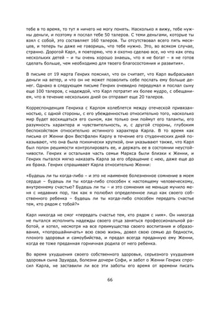 66
тебе в то время, то тут я ничего не могу понять. Насколько я вижу, тебе нуж-
ны деньги, и поэтому я послал тебе 50 талеров. С теми деньгами, которые ты
взял с собой, это составляет 160 талеров. Ты отсутствовал всего пять меся-
цев, и теперь ты даже не говоришь, что тебе нужно. Это, во всяком случае,
странно. Дорогой Карл, я повторяю, что я охотно сделаю все, но что как отец
нескольких детей – и ты очень хорошо знаешь, что я не богат – я не готов
сделать больше, чем необходимо для твоего благосостояния и развития».
В письме от 19 марта Генрих пояснил, что он считает, что Карл выбрасывал
деньги на ветер, и что он не может позволить себе послать ему больше де-
нег. Однако в следующем письме Генрих очевидно передумал и послал сыну
еще 100 талеров, с надеждой, что Карл потратит их более мудро, с обещани-
ем, что в течение нескольких дней он отправит еще 20 талеров.
Корреспонденция Генриха с Карлом колеблется между отеческой привязан-
ностью, с одной стороны, с его убежденностью относительно того, насколько
мир будет восхищаться его сыном, как только они поймут его таланты, его
разумность характера и чувствительность, и, с другой стороны, глубоким
беспокойством относительно истинного характера Карла. В то время как
письма от Женни фон Вестфален Карлу в течение его студенческих дней по-
казывают, что она была психически хрупкой, они указывают также, что Карл
был полон решимости контролировать ее, и держать ее в состоянии неустой-
чивости. Генрих и остальная часть семьи Маркса были близки к Женни, и
Генрих пытался мягко наказать Карла за его обращение с нею, даже еще до
их брака. Генрих спрашивает Карла относительно Женни:
«Будешь ли ты когда-либо – и это не наименее болезненное сомнение в моем
сердце – будешь ли ты когда-либо способен к настоящему человеческому,
внутреннему счастью? Будешь ли ты – и это сомнения не меньше мучило ме-
ня с недавних пор, так как я полюбил определенное лицо как своего соб-
ственного ребенка – будешь ли ты когда-либо способен передать счастье
тем, кто рядом с тобой?»
Карл никогда не смог «передать счастье тем, кто рядом с ним». Он никогда
не пытался исполнить надежды своего отца заняться профессиональной ра-
ботой, и хотел, несмотря на все преимущества своего воспитания и образо-
вания, «попрошайничать» всю свою жизнь, довел свою семью до бедности,
плохого здоровья и самоубийства, и предал всегда преданную ему Женни,
когда ее тоже преданная горничная родила от него ребенка.
Во время ухудшения своего собственного здоровья, серьезного ухудшения
здоровья сына Эдуарда, болезни дочери Софи, и забот о Женни Генрих спро-
сил Карла, не заставили ли все эти заботы его время от времени писать
 