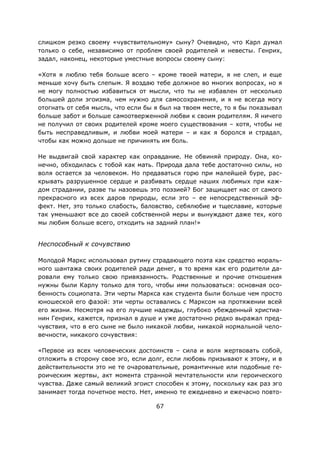 67
слишком резко своему «чувствительному» сыну? Очевидно, что Карл думал
только о себе, независимо от проблем своей родителей и невесты. Генрих,
задал, наконец, некоторые уместные вопросы своему сыну:
«Хотя я люблю тебя больше всего – кроме твоей матери, я не слеп, и еще
меньше хочу быть слепым. Я воздаю тебе должное во многих вопросах, но я
не могу полностью избавиться от мысли, что ты не избавлен от несколько
большей доли эгоизма, чем нужно для самосохранения, и я не всегда могу
отогнать от себя мысль, что если бы я был на твоем месте, то я бы показывал
больше забот и больше самоотверженной любви к своим родителям. Я ничего
не получил от своих родителей кроме моего существования – хотя, чтобы не
быть несправедливым, и любви моей матери – и как я боролся и страдал,
чтобы как можно дольше не причинять им боль.
Не выдвигай свой характер как оправдание. Не обвиняй природу. Она, ко-
нечно, обходилась с тобой как мать. Природа дала тебе достаточно силы, но
воля остается за человеком. Но предаваться горю при малейшей буре, рас-
крывать разрушенное сердце и разбивать сердце наших любимых при каж-
дом страдании, разве ты назовешь это поэзией? Бог защищает нас от самого
прекрасного из всех даров природы, если это – ее непосредственный эф-
фект. Нет, это только слабость, баловство, себялюбие и тщеславие, которые
так уменьшают все до своей собственной меры и вынуждают даже тех, кого
мы любим больше всего, отходить на задний план!»
Неспособный к сочувствию
Молодой Маркс использовал рутину страдающего поэта как средство мораль-
ного шантажа своих родителей ради денег, в то время как его родители да-
ровали ему только свою привязанность. Родственные и прочие отношения
нужны были Карлу только для того, чтобы ими пользоваться: основная осо-
бенность социопата. Эти черты Маркса как студента были больше чем просто
юношеской его фазой: эти черты оставались с Марксом на протяжении всей
его жизни. Несмотря на его лучшие надежды, глубоко убежденный христиа-
нин Генрих, кажется, признал в душе и уже достаточно редко выражал пред-
чувствия, что в его сыне не было никакой любви, никакой нормальной чело-
вечности, никакого сочувствия:
«Первое из всех человеческих достоинств – сила и воля жертвовать собой,
отложить в сторону свое эго, если долг, если любовь призывают к этому, и в
действительности это не те очаровательные, романтичные или подобные ге-
роическим жертвы, акт момента странной мечтательности или героического
чувства. Даже самый великий эгоист способен к этому, поскольку как раз эго
занимает тогда почетное место. Нет, именно те ежедневно и ежечасно повто-
 