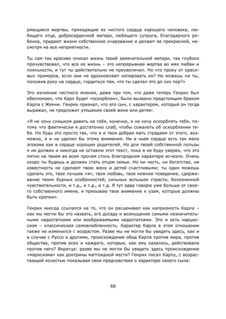 68
ряющиеся жертвы, приходящие из чистого сердца хорошего человека, лю-
бящего отца, добросердечной матери, любящего супруга, благодарного ре-
бенка, придают жизни собственное очарование и делают ее прекрасной, не-
смотря на все неприятности.
Ты сам так красиво описал жизнь твоей замечательной матери, так глубоко
прочувствовал, что вся ее жизнь – это непрерывная жертва во имя любви и
лояльности, и тут ты действительно не преувеличил. Но что проку от краси-
вых примеров, если они не вдохновляют копировать их? Но можешь ли ты,
положив руку на сердце, гордиться тем, что ты сделал это до сих пор?»
Это излияние честного мнения, даже при том, что даже теперь Генрих был
обеспокоен, что Карл будет «оскорблен», было вызвано предстоящим браком
Карла с Женни. Генрих признал, что его сын, с характером, который он тогда
выражал, не предложит утешения своей жене или детям:
«Я не хочу слишком давить на тебя, конечно, я не хочу оскорблять тебя, по-
тому что фактически я достаточно слаб, чтобы сожалеть об оскорблении те-
бя. Но будь это просто так, что я и твоя добрая мать страдаем от этого, воз-
можно, я и не уделил бы этому внимания. Ни в чьем сердце есть так мало
эгоизма как в сердце хороших родителей. Но для твоей собственной пользы
я не должен и никогда не оставлю этот текст, пока я не буду уверен, что это
пятно на твоем во всем прочем столь благородном характере исчезло. Очень
скоро ты будешь и должен стать отцом семьи. Но ни честь, ни богатство, ни
известность не сделают твою жену и детей счастливыми; ты один можешь
сделать это, твое лучшее «я», твоя любовь, твое нежное поведение, сдержи-
вание твоих бурных особенностей, сильных вспышек страсти, болезненной
чувствительности, и т.д., и т.д., и т.д. Я тут едва говорю уже больше от свое-
го собственного имени, я призываю твое внимание к узам, которые должны
быть крепки».
Генрих иногда ссылался на то, что он расценивал как капризность Карла –
как мы могли бы это назвать, его досаду и возмущение самыми незначитель-
ными недостатками или воображаемыми недостатками. Это и есть нарцис-
сизм – классическая самовлюбленность. Характер Карла в этом отношении
также не изменился с возрастом. Разве мы не могли бы увидеть здесь, как и
в случае с Руссо и другими, происхождение обид Карла против мира, против
общества, против всех и каждого, которые, как ему казалось, действовали
против него? Вкратце: разве мы не могли бы увидеть здесь происхождение
«марксизма» как доктрины маттоидной мести? Генрих писал Карлу, с возрас-
тающей ясностью показывая свои предчувствия о характере своего сына:
 