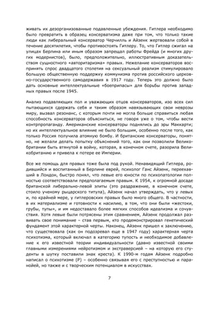 7
живать их дезорганизованные подавленные убеждения. Гитлера необходимо
было превратить в образец консерватизма даже при том, что только такие
люди как либеральный консерватор Черчилль и Айзенк жертвовали собой в
течение десятилетия, чтобы противостоять Гитлеру. То, что Гитлер сжигал на
улицах Берлина или иным образом запрещал работы Фрейда (и многих дру-
гих модернистов), было, предположительно, иллюстративным доказатель-
ством сущностного «авторитаризма» правых. Нежелание консерваторов вос-
принять спрос двадцатого столетия на сексуальный реализм стимулировало
большую общественную поддержку коммунизма против российского церков-
но-государственного самодержавия в 1917 году. Теперь это должно было
дать основные интеллектуальные «боеприпасы» для борьбы против запад-
ных правых после 1945.
Анализ подавляющих пол и уважающих отцов консерваторов, изо всех сил
пытающихся сдержать себя и таким образом навязывающих свои неврозы
миру, вызвал резонанс, с которым почти не могла больше справиться любая
способность консерваторов объясниться, не говоря уже о том, чтобы вести
контрпропаганду. Американские консерваторы поднялись до эры Маккарти;
но их интеллектуальное влияние не было большим, особенно после того, как
только Россия получила атомную бомбу. И британские консерваторы, понят-
но, не желали делать попытку объяснений того, как они позволили Велико-
британии быть втянутой в войну, которая, в конечном счете, разорила Вели-
кобританию и привела к потере ее Империи.
Все же помощь для правых тоже была под рукой. Ненавидящий Гитлера, ро-
дившийся и воспитанный в Берлине еврей, психолог Ганс Айзенк, переехав-
ший в Лондон, быстро понял, что левые его юности по психопатологии пол-
ностью соответствовали предполагаемым правым. К 1954, к огромной досаде
британской либерально-левой элиты (это раздражение, в конечном счете,
стоило ученому рыцарского титула), Айзенк начал утверждать, что у левых
и, по крайней мере, у гитлеровских правых было много общего. В частности,
в их материализме и готовности к насилию, в том, что они были «жестоки,
грубы, тупы», и им недоставало более мягких способов идеализма и сочув-
ствия. Хотя левые были потрясены этим сравнением, Айзенк продолжал раз-
вивать свое понимание – став первым, кто продемонстрировал генетический
фундамент этой характерной черты. Наконец, Айзенк пришел к заключению,
что существовала (как он подозревал еще в 1947 году) характерная черта
психотизма, который включал в категорию тупость и необходимое добавле-
ние к его известной теории индивидуальности (давно известной своими
главными измерениями нейротизмом и экстраверсией – на которую его сту-
денты в шутку поставили знак креста). К 1990-м годам Айзенк подробно
написал о психотизме (P) – особенно связывая его с преступностью и пара-
нойей, но также и с творческим потенциалом в искусствах.
 
