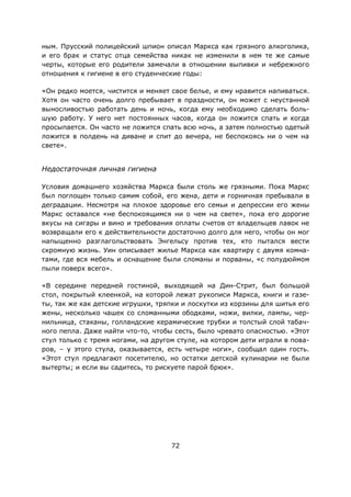 72
ным. Прусский полицейский шпион описал Маркса как грязного алкоголика,
и его брак и статус отца семейства никак не изменили в нем те же самые
черты, которые его родители замечали в отношении выпивки и небрежного
отношения к гигиене в его студенческие годы:
«Он редко моется, чистится и меняет свое белье, и ему нравится напиваться.
Хотя он часто очень долго пребывает в праздности, он может с неустанной
выносливостью работать день и ночь, когда ему необходимо сделать боль-
шую работу. У него нет постоянных часов, когда он ложится спать и когда
просыпается. Он часто не ложится спать всю ночь, а затем полностью одетый
ложится в полдень на диване и спит до вечера, не беспокоясь ни о чем на
свете».
Недостаточная личная гигиена
Условия домашнего хозяйства Маркса были столь же грязными. Пока Маркс
был поглощен только самим собой, его жена, дети и горничная пребывали в
деградации. Несмотря на плохое здоровье его семьи и депрессии его жены
Маркс оставался «не беспокоящимся ни о чем на свете», пока его дорогие
вкусы на сигары и вино и требования оплаты счетов от владельцев лавок не
возвращали его к действительности достаточно долго для него, чтобы он мог
напыщенно разглагольствовать Энгельсу против тех, кто пытался вести
скромную жизнь. Уин описывает жилье Маркса как квартиру с двумя комна-
тами, где вся мебель и оснащение были сломаны и порваны, «с полудюймом
пыли поверх всего».
«В середине передней гостиной, выходящей на Дин-Стрит, был большой
стол, покрытый клеенкой, на которой лежат рукописи Маркса, книги и газе-
ты, так же как детские игрушки, тряпки и лоскутки из корзины для шитья его
жены, несколько чашек со сломанными ободками, ножи, вилки, лампы, чер-
нильница, стаканы, голландские керамические трубки и толстый слой табач-
ного пепла. Даже найти что-то, чтобы сесть, было чревато опасностью. «Этот
стул только с тремя ногами, на другом стуле, на котором дети играли в пова-
ров, – у этого стула, оказывается, есть четыре ноги», сообщал один гость.
«Этот стул предлагают посетителю, но остатки детской кулинарии не были
вытерты; и если вы садитесь, то рискуете парой брюк».
 