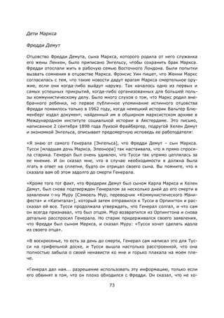 73
Дети Маркса
Фредди Демут
Отцовство Фредди Демута, сына Маркса, которого родила от него служанка
его жены Ленхен, было приписано Энгельсу, чтобы сохранить брак Маркса.
Фредди отослали жить в рабочую семью Восточного Лондона. Были попытки
вызвать сомнения в отцовстве Маркса. Фрэнсис Уин пишет, что Женни Маркс
согласилась с тем, что такие новости дадут врагам Маркса смертельное ору-
жие, если они когда-либо выйдут наружу. Так началось одно из первых и
самых успешных прикрытий, когда-либо организованных для большей поль-
зы коммунистическому делу. Было много слухов о том, что Маркс родил вне-
брачного ребенка, но первое публичное упоминание истинного отцовства
Фредди появилось только в 1962 году, когда немецкий историк Вальтер Блю-
менберг издал документ, найденный им в обширном марксистском архиве в
Международном институте социальной истории в Амстердаме. Это письмо,
написанное 2 сентября 1898 года Луизой Фрайбергер, подругой Хелен Демут
и экономкой Энгельса, описывает предсмертную исповедь ее работодателя:
«Я знаю от самого Генерала [Энгельса], что Фредди Демут – сын Маркса.
Тусси [младшая дочь Маркса, Элеонора] так настаивала, что я прямо спроси-
ла старика. Генерал был очень удивлен, что Тусси так упрямо цеплялась за
ее мнение. И он сказал мне, что в случае необходимости я должна была
лгать в ответ на сплетни, будто он отрицал своего сына. Вы помните, что я
сказала вам об этом задолго до смерти Генерала.
«Кроме того тот факт, что Фредерик Демут был сыном Карла Маркса и Хелен
Демут, был снова подтвержден Генералом за несколько дней до его смерти в
заявлении г-ну Муру [Сэмюель Мур, переводчик «Коммунистического Мани-
феста» и «Капитала»], который затем отправился к Тусси в Орпингтон и рас-
сказал ей все. Тусси продолжала утверждать, что Генерал солгал, и что сам
он всегда признавал, что был отцом. Мур возвратился из Орпингтона и снова
детально расспросил Генерала. Но старик придерживался своего заявления,
что Фредди был сыном Маркса, и сказал Муру: «Тусси хочет сделать идола
из своего отца».
«В воскресенье, то есть за день до смерти, Генерал сам написал это для Тус-
си на грифельной доске, и Тусси вышла настолько расстроенной, что она
полностью забыла о своей ненависти ко мне и горько плакала на моем пле-
че.
«Генерал дал нам... разрешение использовать эту информацию, только если
его обвинят в том, что он плохо обходился с Фредди. Он сказал, что не хо-
 
