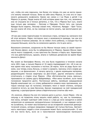74
чет, чтобы его имя порочили, тем более что теперь это уже не могло прине-
сти никому никакой пользы. Взяв на себя вину Маркса, он спас его от серь-
езного домашнего конфликта. Кроме нас самих и г-на Мура и детей г-на
Маркса (я думаю, Лаура знала об этой истории даже при том, что, возможно,
она не слышала ее в точных деталях), о том, что у Маркса был сын, знали
еще только два человека – Лесснер и Пфандер. После того, как письма
Фредди были изданы, Лесснер сказал мне, «Конечно, Фредди – брат Тусси,
мы все знали об этом, но мы никогда не могли узнать, где воспитывался ре-
бенок».
«Я как раз снова перечитываю те несколько строк, которые вы написали мне
об этом вопросе. Маркс постоянно знал о возможности развода, так как его
жена была отчаянно ревнива. Он не любил этого ребенка, и скандал был бы
слишком большим, если бы он осмелился сделать что-то для него».
Возникали сомнения, сохранила ли бы Женни тесную связь со своей горнич-
ной Ленхен Демут, если бы та забеременела от Маркса. Однако Женни пере-
несла много страданий, и она простила бы Ленхен и Карлу все. Характерно,
что она действительно, однако, впала в глубокую депрессию во время бере-
менности Демут.
Мы знаем из биографии Женни, что она была подавлена в течение начала
лета 1851 года, и письмо Маркса от 31 марта подтверждает это: «В то же са-
мое время мою жену положили в постель 28 марта. Хотя ее роды были лег-
кими, она теперь очень больна, и лежит в кровати, причины этого скорее до-
машние, а не физические». К началу августа, с двумя кормящими матерями,
разделяющими тесную квартирку на Дин-Стрит, другие эмигранты начали
сплетничать о старом отце Марксе. «Мои обстоятельства очень мрачны»,
признавался он своему другу Вайдемайеру. «Моя жена погибнет, если такое
положение продлится долго. Постоянные заботы, малейшая каждодневная
борьба изматывает ее; и к этому добавляется клевета моих противников, ко-
торые никогда еще не пытались атаковать меня в такой степени, которые
стремятся мстить за свое бессилие, бросая подозрения на мой гражданский
характер, и распространяя самые отвратительные сплетни обо мне».
«Я, конечно, обернул бы все это грязное дело в шутку», писал Маркс. «Ни на
секунду я не позволяю этому мешать моей работе, но, как ты понимаешь,
моя жена, которая чувствует себя плохо и с утра до ночи находится в самом
неприятном из домашних затруднительных положений, и чья нервная систе-
ма ослаблена, не может восстановиться из-за испарений зловонной демокра-
тической клоаки, которые ежедневно передают ей глупые болтуны. Бестакт-
ность некоторых людей в этом отношении может быть колоссальной». О чем
это все могло быть, если не о таинственном происхождении маленького
 