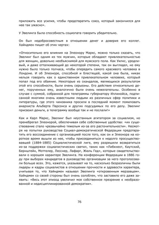 76
приложить все усилия, чтобы предотвратить союз, который закончился для
нее так ужасно».
У Эвелинга была способность социопата говорить убедительно.
Он был недобросовестным в отношении денег и доверия его коллег.
Хайндмен пишет об этих чертах:
«Относительно его влияния на Элеонору Маркс, можно только сказать, что
Эвелинг был одним из тех мужчин, которые обладают привлекательностью
для женщин, довольно необъяснимой для мужского пола. Как Уилкс, уродли-
вый, и даже отталкивающий до некоторой степени, так он выглядел, но ему
нужно было только полчаса, чтобы опередить самого красивого человека в
Лондоне. И об Элеоноре, способной и блестящей, какой она была, никак
нельзя говорить как о единственном привлекательном человеке, который
попал под его обаяние. Некоторые из скандалов, являющихся результатом
этой его способности, были очень серьезны. Его действия относительно де-
нег, порученных ему, аналогично были очень нежелательны. Особенно в
случае с суммой, собранной для телеграммы губернатору Иллинойса, подпи-
санной многими очень известными людьми из различных сфер политики и
литературы, где этого чиновника просили в последний момент помиловать
анархиста Альберта Парсонса и других подсудимых по его делу. Эвелинг
присвоил деньги, а телеграмму вообще так и не послали!»
Как и Карл Маркс, Эвелинг был неустанным агитатором за социализм, но
пренебрегал Элеонорой, обеспечивая себе собственные удобства: «их суще-
ствование стало чрезвычайно тяжелым из-за его расточительности». Несмот-
ря на попытки руководства Социал-демократической Федерации предотвра-
тить его воссоединение с организацией после того, как он и Элеонора на ко-
роткое время вышли из нее, чтобы присоединиться к недолго просущество-
вавшей (1884-1885) Социалистической лиге, ему разрешили возвратиться
из-за поддержки социалистических светил, таких как «Либкнехт, Каутский,
Бернштейн, Моттелер, Лесснер, Лафарг, Жюль Гед», которые свидетельство-
вали о хорошем характере Эвелинга. На конференции Федерации в 1886 го-
ду при выборах кандидатов в руководство организации за него проголосова-
ли больше всех. Это, кажется, указывает на то, насколько безразличны были
лидеры и кадры социалистов в отношении прочности и здравости характера,
учитывая то, что Хайндмен называл Эвелинга «откровенным мерзавцем».
Хайндмен со своей стороны был очень озлоблен, что заставило его даже за-
явить: «Весь этот эпизод увеличил мое собственное презрение к необразо-
ванной и недисциплинированной демократии».
 