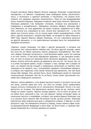 77
Старый наставник Карла Маркса Энгельс завещал Элеоноре «существенное
наследство», но Эвелинг «продолжал свою свободную жизнь, расточитель-
ность, и склонность к крепким напиткам, и постепенно, что вполне есте-
ственно, его здоровье серьезно пошатнулось». Пока он сам выздоравливал
после тяжелой операции, Хайндмен попросил свою жену посетить Эвелингов.
Элеонора доверила г-же Хайндмен «историю, которую она рассказала о
страданиях и оскорблениях». Хайндмены пытались убедить Элеонору бро-
сить Эвелинга, но «она держалась за своего супруга; перевезла его в Мар-
гейт, нянчила его, ухаживала за ним, читала ему, баловала его – и все это
время она отлично знала, что он только ждал своего выздоровления, чтобы
уйти к другой женщине!», актрисе Еве Фрай, на которой он тайно женился в
1897 году. Однако Эвелинг убедил Элеонору, что его «заставили жениться
на другой женщине», и что единственным выходом было бы самоубийство.
Хайндмен вспоминал:
«Эвелинг сказал Элеоноре, что брак с другой женщиной, о котором она
услышала, был насильственно навязан ему. Не было другого выхода, кроме
как если бы им обоим пришлось вместе совершить самоубийство. Как Эве-
линг убедил Элеонору согласиться с этой безумной идеей, никто так никогда
и не смог понять. У нее было прекрасное здоровье, и, как доказало вскры-
тие, ее тело со всеми его органами было настолько здоровым, что она, воз-
можно, вполне могла бы дожить до девяноста или ста лет. Не только так, но
и в самое последнее время, когда я говорил с нею, прежде чем я увидел ее
труп, на первый взгляд спящий и совершенно непохожий на мертвое тело,
лежащий на ее кровати, она с энтузиазмом говорила о ближайшем времени,
в котором она надеялась стать более полезной для движения, чем она была
когда-либо прежде. Она, должно быть, была порабощена каким-то странным
гипнотическим влиянием. Как бы то ни было, конец таким трагическим спо-
собом был совершенно ненужным.
Эвелинг, можно добавить, в это время научился писать в точности так же как
его жена, поэтому даже для того, кто знал их почерк, было чрезвычайно
трудно отличить написанное им от написанного Элеонорой. Лично я не смог
различить их почерка. Кто фактически написал заказ на яд, поэтому никто
теперь не может сказать. Эвелинг всегда заявлял, что он этого не делал. Но
не может быть сомнений в том, что сам Эвелинг принес аптекарю заказ на
синильную кислоту и хлороформ, который, как думала бедная Элеонора, она
и он должны были принять оба. Во всяком случае, яд был куплен. Элеонора
проглотила свою смертельную дозу и немедленно умерла. А Эвелинг не при-
коснулся к яду. Он немедленно умчался к поезду, пошел прямо в офис Соци-
ал-демократической Федерации в Болт-Корт на Флит-Стрит, и привлек вни-
мание Секретаря Ли к точному времени его визита.
 