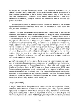78
Похороны, на которых было много людей, дали Эвелингу возможность про-
демонстрировать много наигранного горя и реальной грубости, к которой все
чувствовали отвращение; и никто не был более зол на него – ведь обстоя-
тельства самоубийства Элеоноры стали теперь общеизвестны – чем ино-
странные социалисты, которые считали его человеком самых высоких мо-
ральных качеств.
... Эвелинг унаследовал то, что осталось от наследства Энгельса, и в течение
приблизительно одного месяца, после того как он зажил со своей новой же-
ной, он тоже был мертв».
Эвелинг, по всем рассказам блестящий человек, переводчик (с Энгельсом)
главного произведения Карла Маркса «Капитал» и других работ, быстро стал
известной личностью в социалистическом движении благодаря своей связи с
Элеонорой Маркс. Он был исполнительным членом Социал-демократической
Федерации. Отколовшись от Федерации, он и Элеонора с Уильямом Моррисом
основали Социалистическую лигу, от которой он и Элеонора откололись,
чтобы сформировать Социалистическое общество Блумсбери. Эвелинг был
также основателем Независимой лейбористской партии, и аудитором проф-
союза стеклодувов. Он и Элеонора совершили поездку по США в 1886 году
от имени Социалистической лейбористской партии. Несмотря на то, что было
сказано теми, кто знал его, относительно его физической внешности, он об-
ладал той бойкой легкостью, типичной для социопата, которая позволяла
ему легко управлять женщинами.
Другой его известной особенностью была привычка к заимствованию скром-
ных сумм от всех без исключения, независимо от их собственных обстоятель-
ств, не возвращая долги. Первый брак Эвелинга был с богатой наследницей
Изабель Кэмпбелл Фрэнк в 1872 году, этот брак продлился до 1874 года.
Элеонора была, возможно, самой трагической из его жертв, он убедил ее со-
вершить самоубийство, чтобы он смог уйти к своей тайной жене, также уна-
следовав остаток от наследства Энгельса, которое получила Элеонора. Такие
черты его характера мало интересовали большинство видных социалистов во
всем мире, вплоть до рокового конца Элеоноры.
Лаура (и Лафарг)
У Лауры Маркс было три ребенка от Поля Лафарга, французского креола,
которого Маркс терпеть не мог из-за его негроидных черт, впрочем, это от-
вращение на короткое время было обуздано, когда появилась возможность
получения наследства от богатых родителей Лафарга. Как отец Маркс был
таким же пуританином, как и любой буржуазный джентльмен Викторианской
 
