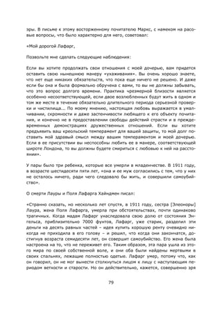 79
эры. В письме к этому восторженному почитателю Маркс, с намеком на расо-
вые вопросы, что было характерно для него, советовал:
«Мой дорогой Лафарг,
Позвольте мне сделать следующие наблюдения:
Если вы хотите продолжать свои отношения с моей дочерью, вам придется
оставить свою нынешнюю манеру «ухаживания». Вы очень хорошо знаете,
что нет еще никаких обязательств, что пока еще ничего не решено. И даже
если бы она и была формально обручена с вами, то вы не должны забывать,
что это вопрос долгого времени. Практика чрезмерной близости является
особенно несоответствующей, если двое возлюбленных будут жить в одном и
том же месте в течение обязательно длительного периода серьезной провер-
ки и чистилища... По моему мнению, настоящая любовь выражается в умал-
чивании, скромности и даже застенчивости любящего к его объекту почита-
ния, и конечно не в предоставлении свободы действий страсти и в прежде-
временных демонстрациях дружественных отношений. Если вы хотите
предъявить ваш креольский темперамент для вашей защиты, то мой долг по-
ставить мой здравый смысл между вашим темпераментом и моей дочерью.
Если в ее присутствии вы неспособны любить ее в манере, соответствующей
широте Лондона, то вы должны будете смириться с любовью к ней на рассто-
янии».
У пары было три ребенка, которые все умерли в младенчестве. В 1911 году,
в возрасте шестидесяти пяти лет, «она и ее муж согласились с тем, что у них
не осталось ничего, ради чего следовало бы жить, и совершили самоубий-
ство».
О смерти Лауры и Поля Лафарга Хайндмен писал:
«Странно сказать, но несколько лет спустя, в 1911 году, сестра [Элеоноры]
Лаура, жена Поля Лафарга, умерла при обстоятельствах, почти одинаково
трагичных. Когда мадам Лафарг унаследовала свою долю от состояния Эн-
гельса, приблизительно 7000 фунтов, Лафарг, уже старик, разделил эти
деньги на десять равных частей – идея купить хорошую ренту очевидно ни-
когда не приходила в его голову – и решил, что когда они закончатся, до-
стигнув возраста семидесяти лет, он совершит самоубийство. Его жена была
настроена на то, что не переживет его. Таким образом, эта пара ушла из это-
го мира по своей собственной воле, и они оба были найдены мертвыми в
своих спальнях, лежащие полностью одетые. Лафарг умер, потому что, как
он говорил, он не мог вынести столкнуться лицом к лицу с наступающим пе-
риодом ветхости и старости. Но он действительно, кажется, совершенно зря
 