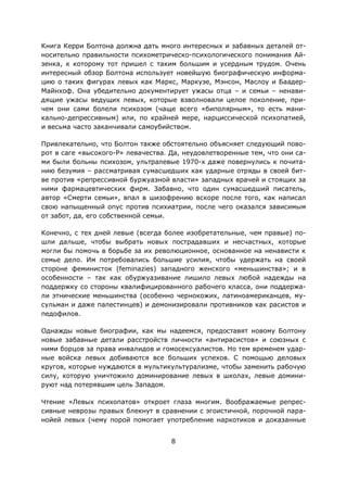 8
Книга Керри Болтона должна дать много интересных и забавных деталей от-
носительно правильности психометрическо-психологического понимания Ай-
зенка, к которому тот пришел с таким большим и усердным трудом. Очень
интересный обзор Болтона использует новейшую биографическую информа-
цию о таких фигурах левых как Маркс, Маркузе, Мэнсон, Маслоу и Баадер-
Майнхоф. Она убедительно документирует ужасы отца – и семьи – ненави-
дящие ужасы ведущих левых, которые взволновали целое поколение, при-
чем они сами болели психозом (чаще всего «биполярным», то есть мани-
кально-депрессивным) или, по крайней мере, нарциссической психопатией,
и весьма часто заканчивали самоубийством.
Привлекательно, что Болтон также обстоятельно объясняет следующий пово-
рот в саге «высокого-P» левачества. Да, неудовлетворенные тем, что они са-
ми были больны психозом, ультралевые 1970-х даже повернулись к почита-
нию безумия – рассматривая сумасшедших как ударные отряды в своей бит-
ве против «репрессивной буржуазной власти» западных врачей и стоящих за
ними фармацевтических фирм. Забавно, что один сумасшедший писатель,
автор «Смерти семьи», впал в шизофрению вскоре после того, как написал
свою напыщенный опус против психиатрии, после чего оказался зависимым
от забот, да, его собственной семьи.
Конечно, с тех дней левые (всегда более изобретательные, чем правые) по-
шли дальше, чтобы выбрать новых пострадавших и несчастных, которые
могли бы помочь в борьбе за их революционное, основанное на ненависти к
семье дело. Им потребовались большие усилия, чтобы удержать на своей
стороне феминисток (feminazies) западного женского «меньшинства»; и в
особенности – так как обуржуазивание лишило левых любой надежды на
поддержку со стороны квалифицированного рабочего класса, они поддержа-
ли этнические меньшинства (особенно чернокожих, латиноамериканцев, му-
сульман и даже палестинцев) и демонизировали противников как расистов и
педофилов.
Однажды новые биографии, как мы надеемся, предоставят новому Болтону
новые забавные детали расстройств личности «антирасистов» и союзных с
ними борцов за права инвалидов и гомосексуалистов. Но тем временем удар-
ные войска левых добиваются все больших успехов. С помощью деловых
кругов, которые нуждаются в мультикультурализме, чтобы заменить рабочую
силу, которую уничтожило доминирование левых в школах, левые домини-
руют над потерявшим цель Западом.
Чтение «Левых психопатов» откроет глаза многим. Воображаемые репрес-
сивные неврозы правых блекнут в сравнении с эгоистичной, порочной пара-
нойей левых (чему порой помогает употребление наркотиков и доказанные
 