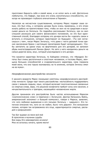 80
приготовил бедность себе и своей жене, и не хотел жить в ней. Достаточно
любопытно, что Лафарг, при всех его очень значительных способностях, ни-
когда не производил глубокого впечатления в Париже».
Несмотря на несчастное существование, которому Маркс подверг свою се-
мью, это был отец, к которому дочери были очень привязаны, и его отказ
искать работу не препятствовал тому, чтобы он жил не по средствам и выса-
сывал деньги из Энгельса. Он подробно рассказывал Энгельсу, как он жил
слишком роскошно для своего финансового положения, но это был един-
ственный способ, благодаря которому его дочери могли бы «сделать связи и
вступить в отношения, которые гарантируют их будущее». «Ты сам согла-
сишься с тем», писал Маркс Энгельсу, «что даже с чисто деловой точки зре-
ния заключение брака с настоящим пролетарием будет неподходящим». Что-
бы заплатить за уроки игры на фортепиано для его дочерей, он заложил
обувь многострадальной Ленхен Демут. Но зато у него находились деньги на
самые дорогие вина, вкус, который унаследовали и его дочери.
Что касается характера Энгельса, то Хайндмен отмечал, что «Фридрих Эн-
гельс был очень деспотичным и злостным человеком, и госпожа Маркс, жен-
щина больших способностей и очаровательного характера, сама говорила
моей жене, что она горько жаловалась на то влияние, которое Энгельс имел
на ее мужа».
Некрофилическое расстройство личности
С раннего возраста Маркс показывал симптомы некрофилического расстрой-
ства личности. Среди черт такого расстройства: неспособность поддерживать
связи с живыми людьми, язык, который включает многочисленные связанные
со смертью слова, вера, что решение конфликта требует силы или насилия, и
нечувствительность к трагедии, касающейся человеческих жертв.
Другим признаком его расстройства было частое использование Марксом
«скатологических слов» в переписке с Энгельсом. Доктор Натаниэль Вайль,
американский экономист и бывший коммунист, говоря о Марксе, заявляет,
что «его любимое выражение в его письмах Энгельсу – «дерьмо»». Его ти-
пичное описание тех, кого он не любил, было «это дерьмо». Его юношеская
поэзия, которая так встревожила его отца, характеризуется смертью, распа-
дом и разрушением:
Так Бог вырвал из меня всё моё
В проклятии и мучении судьбы
Все миры Его невозвратимо исчезли!
Мне не осталось ничего, кроме мести!
 