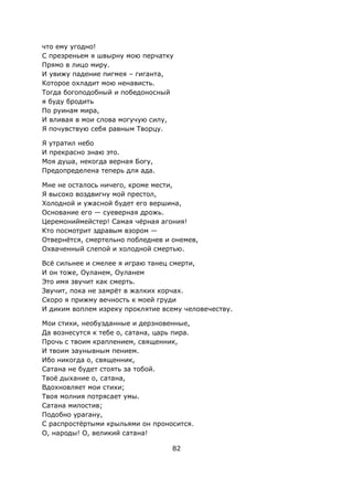 82
что ему угодно!
С презреньем я швырну мою перчатку
Прямо в лицо миру.
И увижу падение пигмея – гиганта,
Которое охладит мою ненависть.
Тогда богоподобный и победоносный
я буду бродить
По руинам мира,
И вливая в мои слова могучую силу,
Я почувствую себя равным Творцу.
Я утратил небо
И прекрасно знаю это.
Моя душа, некогда верная Богу,
Предопределена теперь для ада.
Мне не осталось ничего, кроме мести,
Я высоко воздвигну мой престол,
Холодной и ужасной будет его вершина,
Основание его — суеверная дрожь.
Церемониймейстер! Самая чёрная агония!
Кто посмотрит здравым взором —
Отвернётся, смертельно побледнев и онемев,
Охваченный слепой и холодной смертью.
Всё сильнее и смелее я играю танец смерти,
И он тоже, Оуланем, Оуланем
Это имя звучит как смерть.
Звучит, пока не замрёт в жалких корчах.
Скоро я прижму вечность к моей груди
И диким воплем изреку проклятие всему человечеству.
Мои стихи, необузданные и дерзновенные,
Да вознесутся к тебе о, сатана, царь пира.
Прочь с твоим краплением, священник,
И твоим заунывным пением.
Ибо никогда о, священник,
Сатана не будет стоять за тобой.
Твоё дыхание о, сатана,
Вдохновляет мои стихи;
Твоя молния потрясает умы.
Сатана милостив;
Подобно урагану,
С распростёртыми крыльями он проносится.
О, народы! О, великий сатана!
 