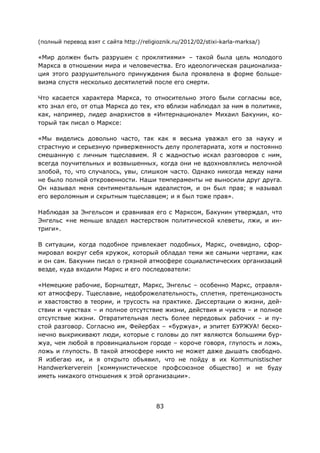 83
(полный перевод взят с сайта http://religioznik.ru/2012/02/stixi-karla-marksa/)
«Мир должен быть разрушен с проклятиями» – такой была цель молодого
Маркса в отношении мира и человечества. Его идеологическая рационализа-
ция этого разрушительного принуждения была проявлена в форме больше-
визма спустя несколько десятилетий после его смерти.
Что касается характера Маркса, то относительно этого были согласны все,
кто знал его, от отца Маркса до тех, кто вблизи наблюдал за ним в политике,
как, например, лидер анархистов в «Интернационале» Михаил Бакунин, ко-
торый так писал о Марксе:
«Мы виделись довольно часто, так как я весьма уважал его за науку и
страстную и серьезную приверженность делу пролетариата, хотя и постоянно
смешанную с личным тщеславием. Я с жадностью искал разговоров с ним,
всегда поучительных и возвышенных, когда они не вдохновлялись мелочной
злобой, то, что случалось, увы, слишком часто. Однако никогда между нами
не было полной откровенности. Наши темпераменты не выносили друг друга.
Он называл меня сентиментальным идеалистом, и он был прав; я называл
его вероломным и скрытным тщеславцем; и я был тоже прав».
Наблюдая за Энгельсом и сравнивая его с Марксом, Бакунин утверждал, что
Энгельс «не меньше владел мастерством политической клеветы, лжи, и ин-
триги».
В ситуации, когда подобное привлекает подобных, Маркс, очевидно, сфор-
мировал вокруг себя кружок, который обладал теми же самыми чертами, как
и он сам. Бакунин писал о грязной атмосфере социалистических организаций
везде, куда входили Маркс и его последователи:
«Немецкие рабочие, Борнштедт, Маркс, Энгельс – особенно Маркс, отравля-
ют атмосферу. Тщеславие, недоброжелательность, сплетня, претенциозность
и хвастовство в теории, и трусость на практике. Диссертации о жизни, дей-
ствии и чувствах – и полное отсутствие жизни, действия и чувств – и полное
отсутствие жизни. Отвратительная лесть более передовых рабочих – и пу-
стой разговор. Согласно им, Фейербах – «буржуа», и эпитет БУРЖУА! беско-
нечно выкрикивают люди, которые с головы до пят являются большими бур-
жуа, чем любой в провинциальном городе – короче говоря, глупость и ложь,
ложь и глупость. В такой атмосфере никто не может даже дышать свободно.
Я избегаю их, и я открыто объявил, что не пойду в их Kommunistischer
Handwerkerverein [коммунистическое профсоюзное общество] и не буду
иметь никакого отношения к этой организации».
 
