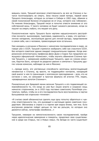 85
вившись газом, Троцкий возложил ответственность за все на Сталина и пы-
тался политизировать ее смерть. Зина писала своей матери, первой жене
Троцкого Александре, которую он оставил в Сибири в 1902 году, обвиняя в
своей психической болезни отчуждение ее от отца, которого она «обожала».
По мнению Александры, Троцкий писал в попытке отвести внимание от его
собственной вины. У такого человека не будет никакого раскаяния, когда он
пошлет на смерть любого, кто мешает его делу.
Психологические черты Троцкого были чертами нарциссического расстрой-
ства личности: высокомерие, тщеславие, надменность, и вера, что критика –
личное нападение, эксплуатация других для личной выгоды, представление
о самом себе, как о человеке, превосходящим всех остальных.
Уже находясь в изгнании в Мексике с немногими последователями в мире, не
говоря уже о СССР, Троцкий стремился изобразить себя как спасителя СССР,
без которого советское здание ожидает сокрушительное падение. Когда аме-
риканские интеллектуалы профессор Джон Дьюи и Сидни Хук придумали ка-
жущуюся официальной «Комиссию», чтобы изучить обвинения Сталина про-
тив Троцкого, с намерением реабилитации Троцкого, один из членов комис-
сии, Карлтон Билс, который не разделял рвения и симпатии к Троцкому дру-
гих членов комиссии, наблюдал за ним в Мексике:
«...прежде всего, его умственные способности запятнаны всепоглощающей
ненавистью к Сталину, яд ярости, не поддающийся контролю, находящий
свой аналог в чем-то граничащем с комплексом преследования – всех, кто не
согласен с ним, он связывает в простую формулу об агентах ГПУ, людях,
«развращенных золотом Сталина»».
Показательно для бредовой мании величия Троцкого и его подавляющей са-
мовлюбленности то, что когда он уже был лишен власти и сохранил лишь
немногих сторонников, он в 1933 году поставил советскому Политбюро уль-
тиматум, требуя, чтобы он и его последователи были восстановлены в партии
большевиков как отдельное «течение»:
«Я считаю своей обязанностью сделать еще одну попытку обратиться к чув-
ству ответственности тех, кто руководит в настоящее время советским госу-
дарством. Обстановка в стране и в партии вам видна ближе, чем мне. Если
внутреннее развитие пойдет дальше по тем же рельсам, по которым оно
движется сейчас, катастрофа неизбежна...»
Троцкизм, невзирая на немногочисленность своих последователей, пройдя
через идеологические завихрения и повороты, продолжил свое существова-
ние в среде как Старых, так и Новых левых. На Западе он часто существует
 