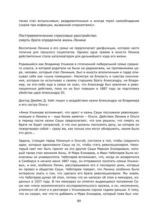 89
также стал вспыльчивым, раздражительным и иногда терял самообладание
(норма при инфекции, вызванной спирохетами)».
Посттравматические стрессовые расстройства:
смерть брата определила жизнь Ленина
Воспитание Ленина в его семье не предполагает дисфункции, которая часто
типична для прошлого социопатов. Однако одна травма в юности Ленина
действительно стала катализатором для дальнейшего хода его жизни.
Родившийся как Владимир Ульянов в сплоченной либеральной семье средне-
го класса, в которой родители не были ни радикалами, ни противниками ца-
ря, человек, который стал Лениным, был в юности аполитичным и гордо опи-
сывал себя как «сына помещика». Несмотря на близость и чувство поклоне-
ния, которые он испытывал к своему старшему брату Александру, ни Влади-
мир, ни кто-либо еще в семье не знал, что Александр был вовлечен в рево-
люционные действия, пока он не был повешен в 1887 году за подготовку
убийства царя Александра III.
Доктор Джеймс Д. Уайт пишет о воздействии казни Александра на Владимира
и его сестру Ольгу:
«Анна Ульянова вспоминает, что арест и казнь Саши послужили революцио-
низации и Ленина и – еще более заметно – Ольги. Действия Ленина и Ольги
в период после казни Саши предполагают, что они решили, что смерть их
брата не будет напрасной, и что они должны послужить делу, за которое он
пожертвовал собой – сразу же, как только они могут обнаружить, каким было
это дело...
Задача, стоящая перед Лениным и Ольгой, состояла в том, чтобы соединить
идеи, которые вдохновили Сашу на то, чтобы стать революционером. Неко-
торый свет мог быть пролит на это другом Саши Марком Елизаровым, кото-
рый также стал женихом Анны. И Марк Елизаров, и Иван Чеботарев были ис-
ключены из университета. Чеботарев вспоминает, что, когда он возвратился
в Симбирск в начале июня 1887 году, он отправился посетить семью Ульяно-
вых, и они, особенно Ленин, расспрашивали его о последних днях, которые
он провел в обществе Саши. Чеботарев говорит, что Ленину особенно было
интересно знать о том, что сделало его брата революционером. Мы знаем,
что Чеботарев думал об этом, потому что он написал об этом в мемуарах, из-
данных в 1927 году. В тех мемуарах он отметил выдающееся положение Са-
ши как члена экономического исследовательского кружка, и он, несомненно,
упомянул об этом и в разговоре с Ульяновыми сорока годами раньше. К тому,
что он сказал, мог что-то добавить и Марк Елизаров, который тоже был чле-
 