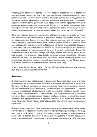 9
повреждения головного мозга). То, что правые оказались не в состоянии
противостоять левому мусору – за одно поколение повернувшегося от под-
держки евреев (к настоящему времени слишком успешных) к поддержке их
заклятых врагов мусульман – должно привлечь внимание всех серьезных
людей и политических деятелей. Как правые не смогли предотвратить рост
социалистических государств по всему Западу с политикой заполнения себя
иммигрантами из Третьего мира, чтобы восполнить свою собственную неспо-
собность обучить свою молодежь до максимума (согласно их способности)?
Конечно, правые были не в состоянии воспринять и взять на себя актуаль-
ную действительно благородную и народную задачу поддержки любви, сек-
са, традиционного брака и семьи. Как церковь до них, они не смогли при-
влечь людей к предпочитаемой ими самими форме общества. Вместо этого
они поддержали экономический либерализм, который стал жертвой социали-
стических схем субстандартных залогов и по существу взорвался в 2008 году
и теперь зависит от заимствований за счет будущих поколений. Вероятно,
уважающие семью китайцы сметут все перед собой, поскольку Запад падет
под ношей тех смешных трудностей, которые левые психопаты помогли
навесить на него. Но эта книга дает читателю самый приятный момент для
пересмотра прежнего мнения – новый шанс воспринять то, что Айзенк впер-
вые начал объяснять в академическом ключе в 1954 году.
Доктор Крис Брэнд, Автор, «The g Factor» (1996/2000), Кафедра психологии,
Эдинбургский университет (1970-97)
Введение
О левых доктринах, персонажах и движениях было написано много трудов,
основанных на исследованиях экономики, истории, социологии и политики.
Но мало что было написано на основе анализа левых как отражения психи-
ческой деятельности их идеологов, организаторов и сторонников. С другой
стороны существует относительно много материала, который изучал «пра-
вых», часто синонимичных с «нацизмом», как психологическое отклонение
истории. Даже консервативные правые вообще описаны в психологических
терминах как «регрессивные» и «репрессивные», в то время как левые све-
тила, такие как Карл Маркс, рассматриваются как легитимные экономисты и
социологи.
Однако психология дает нам дополнительное и окончательное объяснение
исторических и идеологических явлений. Психоистория развилась за послед-
ние годы с этой целью, хотя исследования левых остаются немногочислен-
ными. Это не всегда было так. В конце девятнадцатого и начале двадцатого
века, с возвышением социализма, это движение привлекло к себе психоло-
 