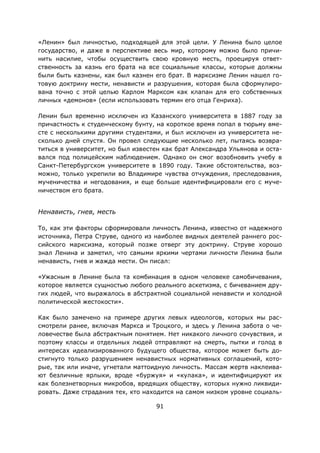 91
«Ленин» был личностью, подходящей для этой цели. У Ленина было целое
государство, и даже в перспективе весь мир, которому можно было причи-
нить насилие, чтобы осуществить свою кровную месть, проецируя ответ-
ственность за казнь его брата на все социальные классы, которые должны
были быть казнены, как был казнен его брат. В марксизме Ленин нашел го-
товую доктрину мести, ненависти и разрушения, которая была сформулиро-
вана точно с этой целью Карлом Марксом как клапан для его собственных
личных «демонов» (если использовать термин его отца Генриха).
Ленин был временно исключен из Казанского университета в 1887 году за
причастность к студенческому бунту, на короткое время попал в тюрьму вме-
сте с несколькими другими студентами, и был исключен из университета не-
сколько дней спустя. Он провел следующие несколько лет, пытаясь возвра-
титься в университет, но был известен как брат Александра Ульянова и оста-
вался под полицейским наблюдением. Однако он смог возобновить учебу в
Санкт-Петербургском университете в 1890 году. Такие обстоятельства, воз-
можно, только укрепили во Владимире чувства отчуждения, преследования,
мученичества и негодования, и еще больше идентифицировали его с муче-
ничеством его брата.
Ненависть, гнев, месть
То, как эти факторы сформировали личность Ленина, известно от надежного
источника, Петра Струве, одного из наиболее видных деятелей раннего рос-
сийского марксизма, который позже отверг эту доктрину. Струве хорошо
знал Ленина и заметил, что самыми яркими чертами личности Ленина были
ненависть, гнев и жажда мести. Он писал:
«Ужасным в Ленине была та комбинация в одном человеке самобичевания,
которое является сущностью любого реального аскетизма, с бичеванием дру-
гих людей, что выражалось в абстрактной социальной ненависти и холодной
политической жестокости».
Как было замечено на примере других левых идеологов, которых мы рас-
смотрели ранее, включая Маркса и Троцкого, и здесь у Ленина забота о че-
ловечестве была абстрактным понятием. Нет никакого личного сочувствия, и
поэтому классы и отдельных людей отправляют на смерть, пытки и голод в
интересах идеализированного будущего общества, которое может быть до-
стигнуто только разрушением ненавистных нормативных соглашений, кото-
рые, так или иначе, угнетали маттоидную личность. Массам жертв наклеива-
ют безличные ярлыки, вроде «буржуя» и «кулака», и идентифицируют их
как болезнетворных микробов, вредящих обществу, которых нужно ликвиди-
ровать. Даже страдания тех, кто находится на самом низком уровне социаль-
 