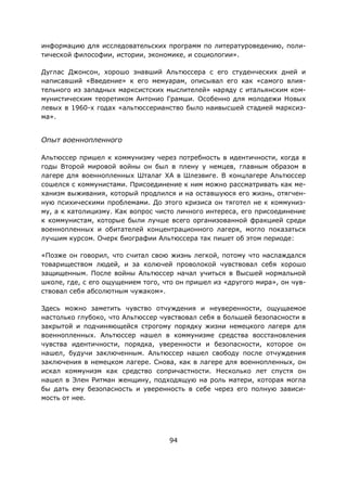 94
информацию для исследовательских программ по литературоведению, поли-
тической философии, истории, экономике, и социологии».
Дуглас Джонсон, хорошо знавший Альтюссера с его студенческих дней и
написавший «Введение» к его мемуарам, описывал его как «самого влия-
тельного из западных марксистских мыслителей» наряду с итальянским ком-
мунистическим теоретиком Антонио Грамши. Особенно для молодежи Новых
левых в 1960-х годах «альтюссерианство было наивысшей стадией марксиз-
ма».
Опыт военнопленного
Альтюссер пришел к коммунизму через потребность в идентичности, когда в
годы Второй мировой войны он был в плену у немцев, главным образом в
лагере для военнопленных Шталаг ХА в Шлезвиге. В концлагере Альтюссер
сошелся с коммунистами. Присоединение к ним можно рассматривать как ме-
ханизм выживания, который продлился и на оставшуюся его жизнь, отягчен-
ную психическими проблемами. До этого кризиса он тяготел не к коммуниз-
му, а к католицизму. Как вопрос чисто личного интереса, его присоединение
к коммунистам, которые были лучше всего организованной фракцией среди
военнопленных и обитателей концентрационного лагеря, могло показаться
лучшим курсом. Очерк биографии Альтюссера так пишет об этом периоде:
«Позже он говорил, что считал свою жизнь легкой, потому что наслаждался
товариществом людей, и за колючей проволокой чувствовал себя хорошо
защищенным. После войны Альтюссер начал учиться в Высшей нормальной
школе, где, с его ощущением того, что он пришел из «другого мира», он чув-
ствовал себя абсолютным чужаком».
Здесь можно заметить чувство отчуждения и неуверенности, ощущаемое
настолько глубоко, что Альтюссер чувствовал себя в большей безопасности в
закрытой и подчиняющейся строгому порядку жизни немецкого лагеря для
военнопленных. Альтюссер нашел в коммунизме средства восстановления
чувства идентичности, порядка, уверенности и безопасности, которое он
нашел, будучи заключенным. Альтюссер нашел свободу после отчуждения
заключения в немецком лагере. Снова, как в лагере для военнопленных, он
искал коммунизм как средство сопричастности. Несколько лет спустя он
нашел в Элен Ритман женщину, подходящую на роль матери, которая могла
бы дать ему безопасность и уверенность в себе через его полную зависи-
мость от нее.
 